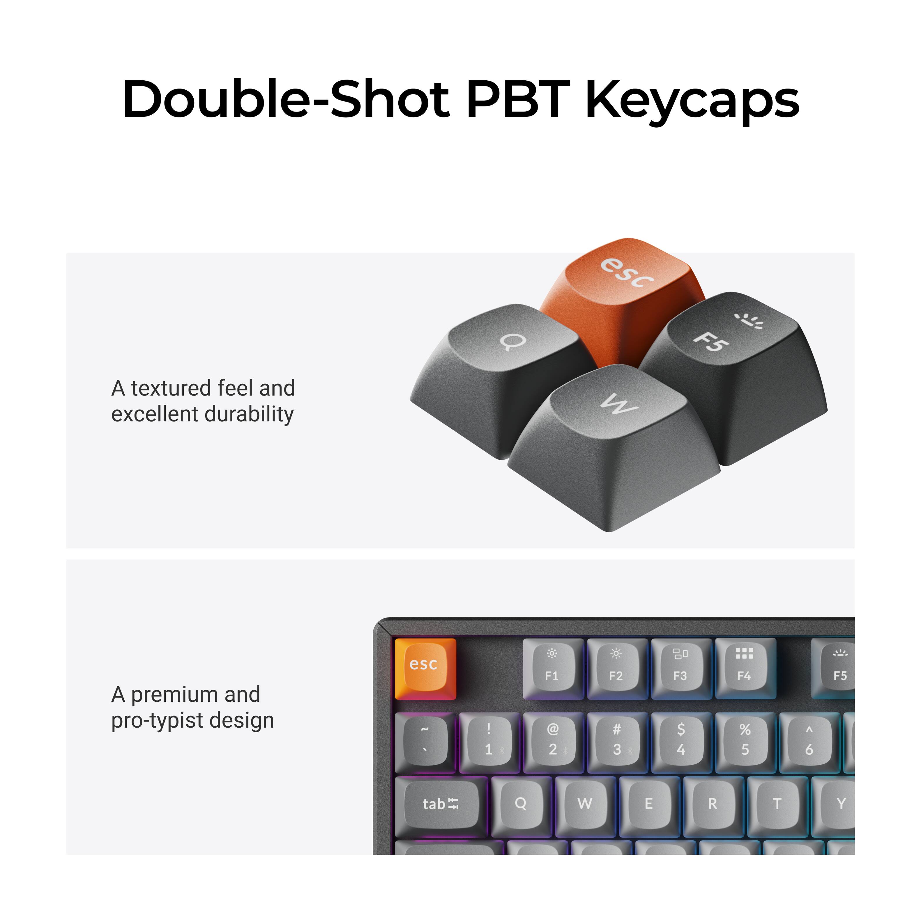 Double-Shot PBT Keycaps

A textured feel and excellent durability

A premium and pro-typist design

esc F1 1 F2 2 F3 3 F4 4 F5 5 A 6 F5 tab Q W E R T Y