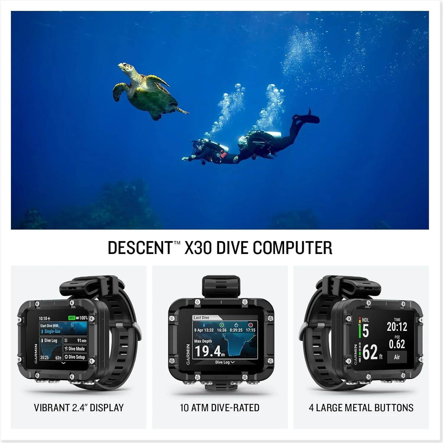 DESCENT™ X30 DIVE COMPUTER

- VIBRANT 2.4" DISPLAY
- 10 ATM DIVE-RATED
- 4 LARGE METAL BUTTONS

TM DESCENT X30 DIVE COMPUTER  
10:30 + 100%  
Dive FO - Single I Dive LN  
Dire Mode  
GARMIN 35:25 h o Dive Setup  
Last Dive 1 Apr 13:32 16:36 0:38:25 17:15  
Man Deuth  
GARMIN 19.4m Dive Log  
NDL 5 20:12 PE 0.62  
GARMIN BRPURL 62 ft  
Air