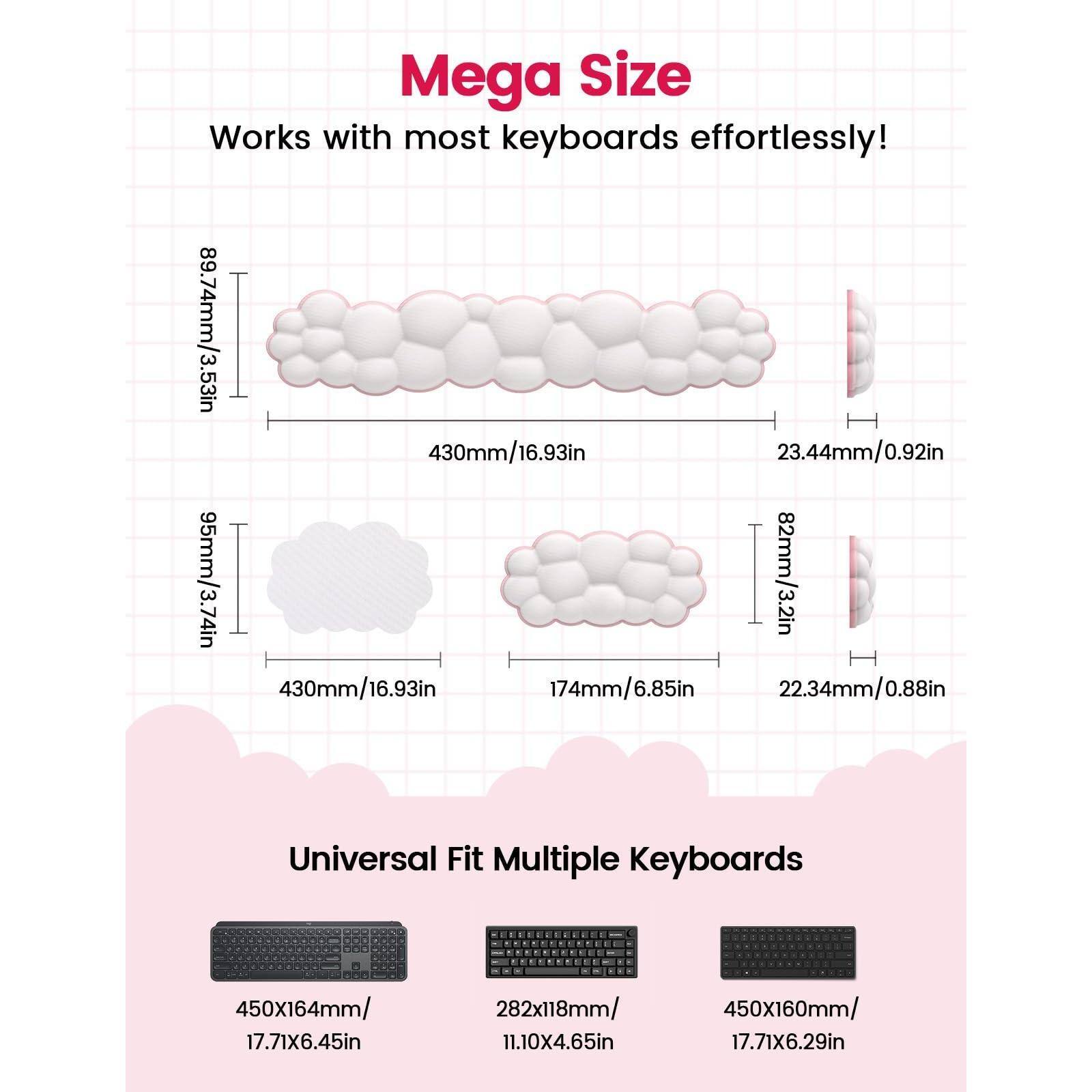 Mega Size  
Works with most keyboards effortlessly!  

89.74mm/3.53in  
430mm/16.93in  
23.44mm/0.92in  

95mm/3.74in  
174mm/6.85in  
22.34mm/0.88in  

Universal Fit Multiple Keyboards  
450x164mm/17.71x6.45in  
282x118mm/11.10x4.65in  
450x160mm/17.71x6.29in