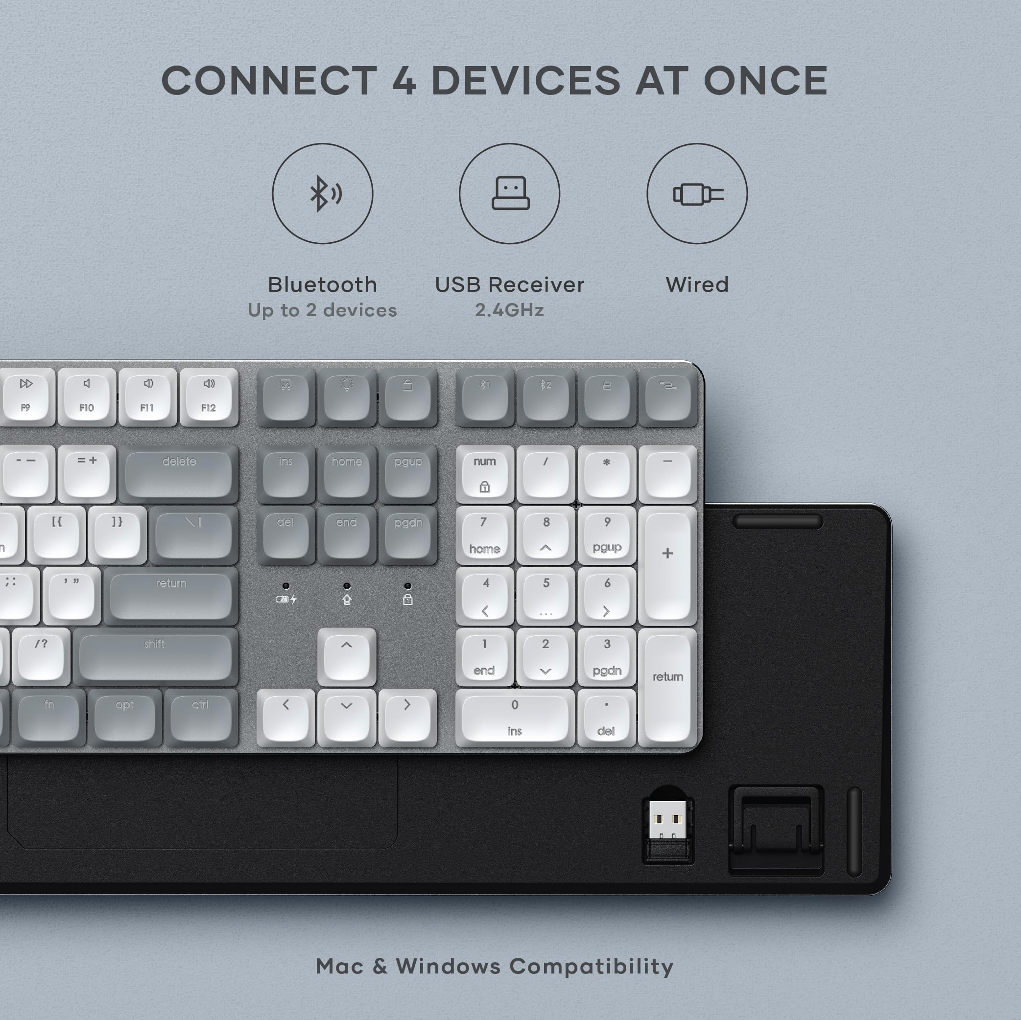 CONNECT 4 DEVICES AT ONCE

Bluetooth Up to 2 devices
USB Receiver 2.4GHz
Wired

Mac & Windows Compatibility