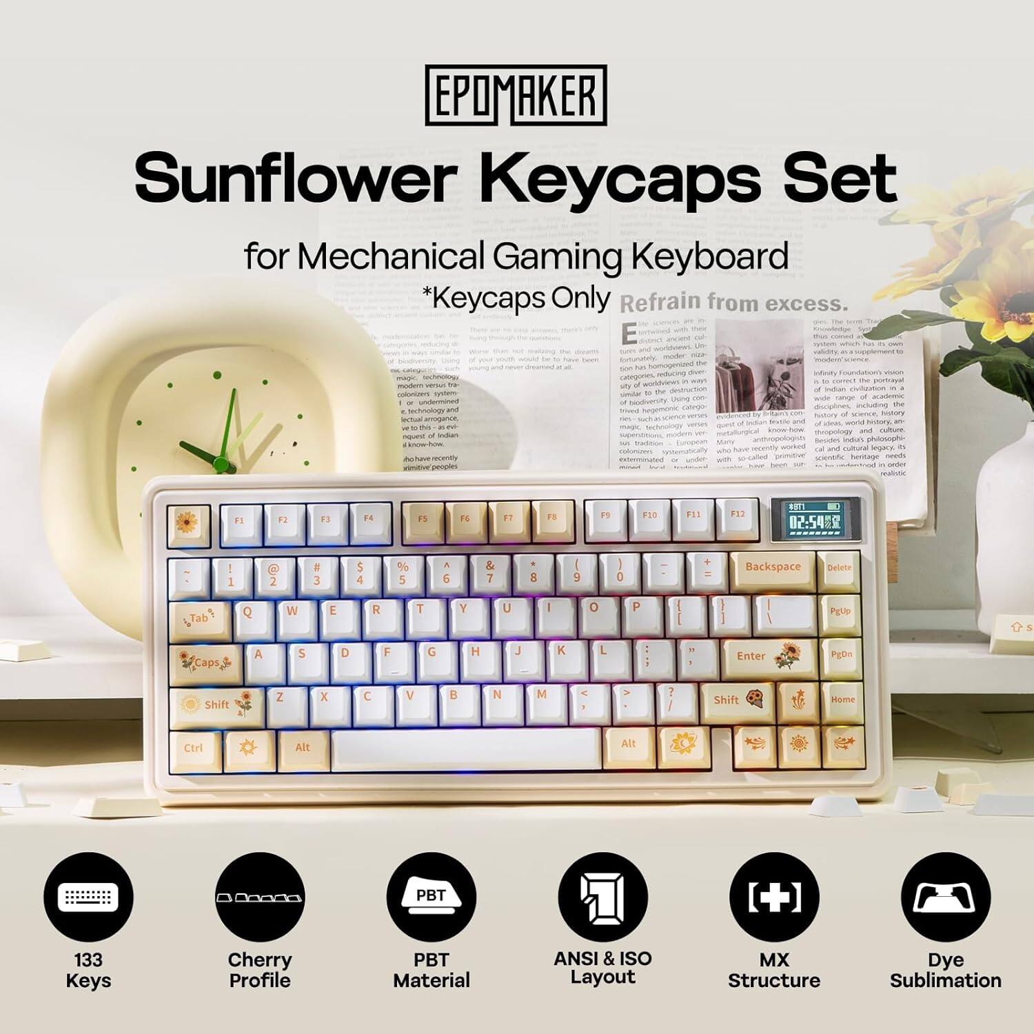 EPOMAKER Sunflower Keycaps Set for Mechanical Gaming Keyboard *Keycaps Only Refrain from excess.

133 Keys
Cherry Profile
PBT Material
ANSI & ISO Layout
MX Structure
Dye Sublimation