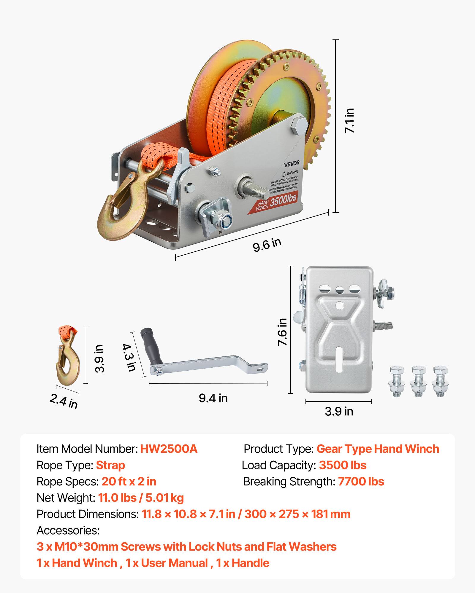 7.1in VEVOR WRAC HAND 3500lbs HINDY 9.6 in in I 2.4 in 3.9in 4.3in 9.4 in 7.6 in 3.9 in

Item Model Number: HW2500A

Product Type: Gear Type Hand Winch

Rope Type: Strap

Rope Specs: 20 ft X 2 in

Breaking Strength: 7700 lbs

Net Weight: 11.0 lbs/5.01kg

Product Dimensions: 11.8 x 10.8 x 7.1in / 300 x 275 x 181 mm

Accessories: 3 X M10*30mm Screws with Lock Nuts and Flat Washers, 1 x Hand Winch, 1 X User Manual, 1x Handle