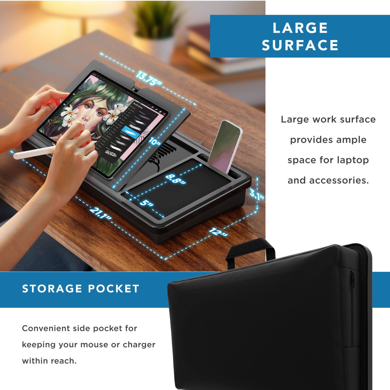 LARGE SURFACE 13.75" - Large work surface provides ample space for laptop and accessories.  
STORAGE POCKET - Convenient side pocket for keeping your mouse or charger within reach.