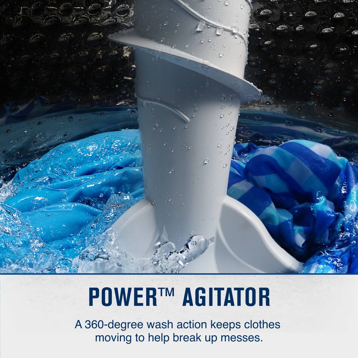 POWER™ AGITATOR

A 360-degree wash action keeps clothes moving to help break up messes.