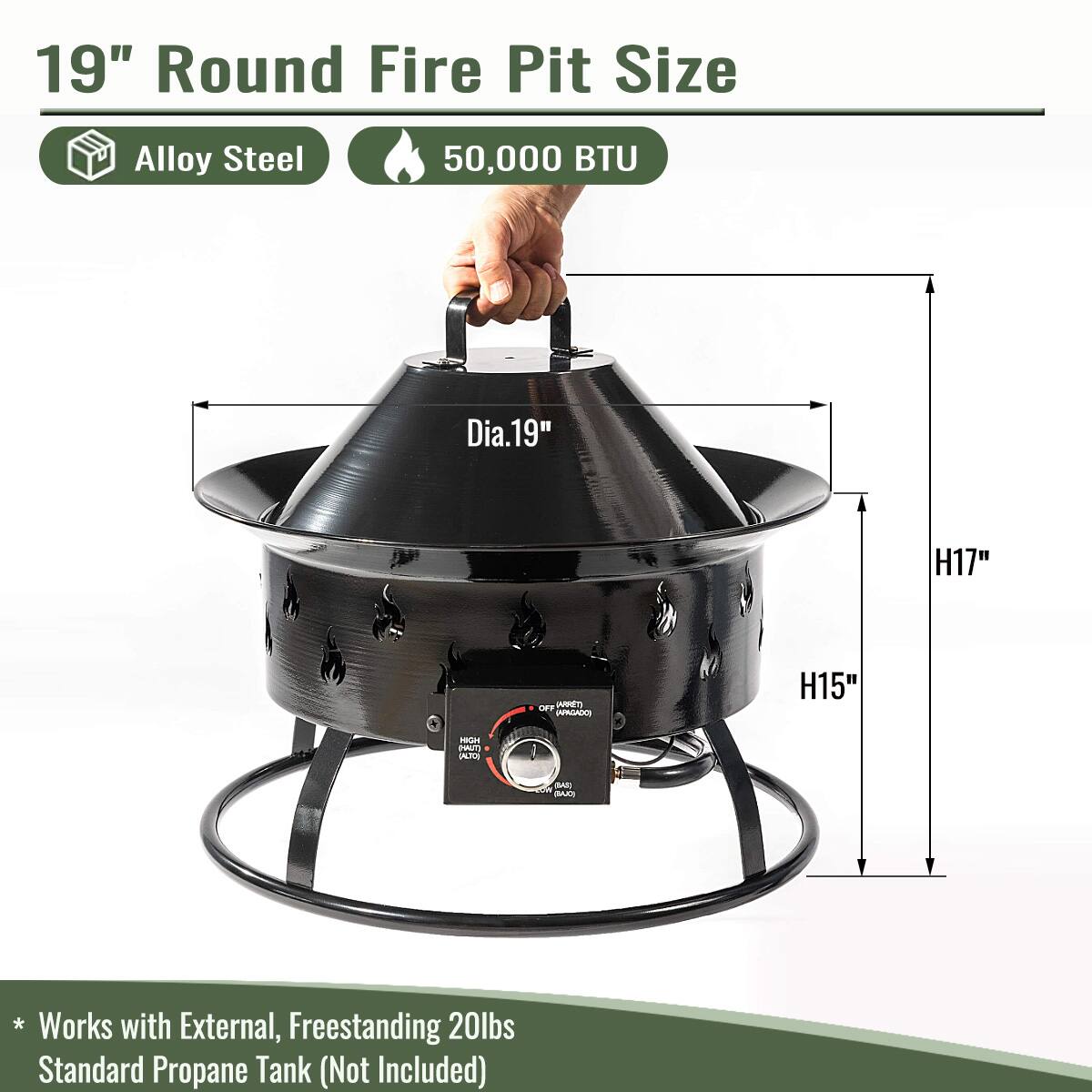 19" Round Fire Pit Size  
Alloy Steel  
50,000 BTU  

Dia.19"  
H17"  
H15"  

* Works with External, Freestanding 20lbs Standard Propane Tank (Not Included)