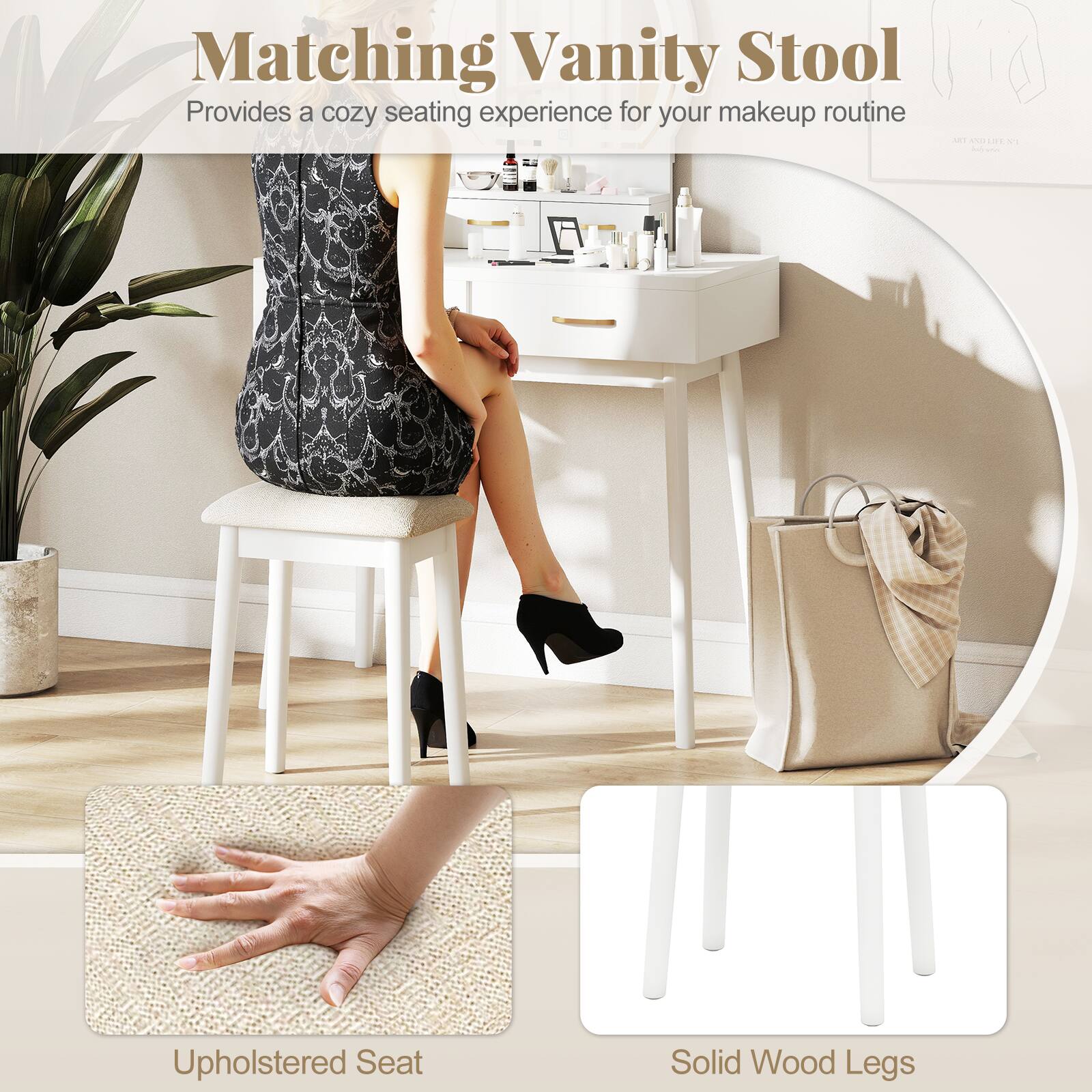 Matching Vanity Stool  
Provides a cozy seating experience for your makeup routine  

- Upholstered Seat  
- Solid Wood Legs
