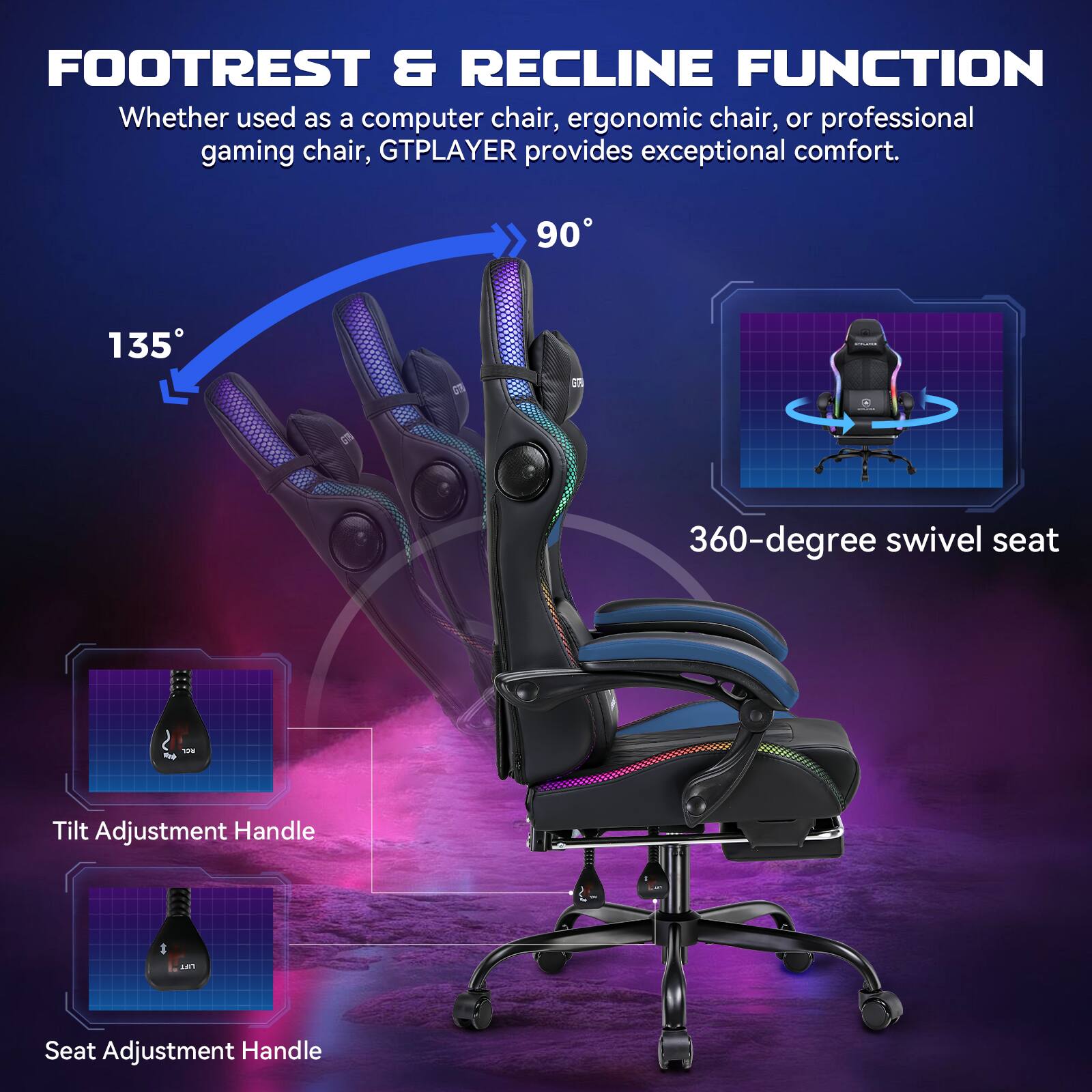 FOOTREST & RECLINE FUNCTION

Whether used as a computer chair, ergonomic chair, or professional gaming chair, GTPLAYER provides exceptional comfort.

90°

135°

360-degree swivel seat

Tilt Adjustment Handle

Seat Adjustment Handle