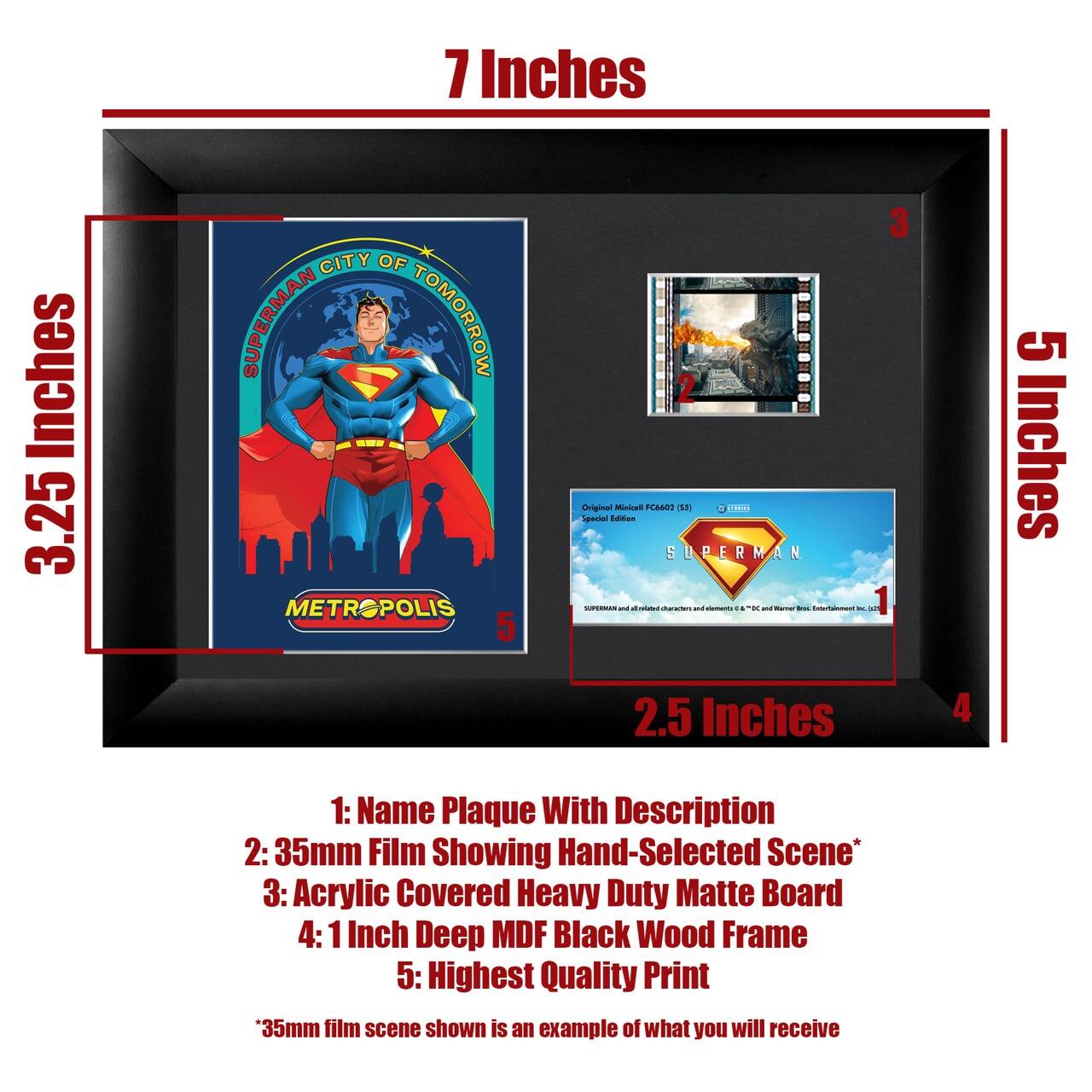 7 Inches  
3.25 Inches  
5 Inches  
2.5 Inches  

1: Name Plaque With Description  
2: 35mm Film Showing Hand-Selected Scene*  
3: Acrylic Covered Heavy Duty Matte Board  
4: 1 Inch Deep MDF Black Wood Frame  
5: Highest Quality Print  

*35mm film scene shown is an example of what you will receive  

SUPERMAN CITY OF TOMORROW  
METROPOLIS  

Original Miniature FC402 (185)  
Special Edition  

SUPERMAN and all related characters and elements © & ™ DC Comics, Inc.
