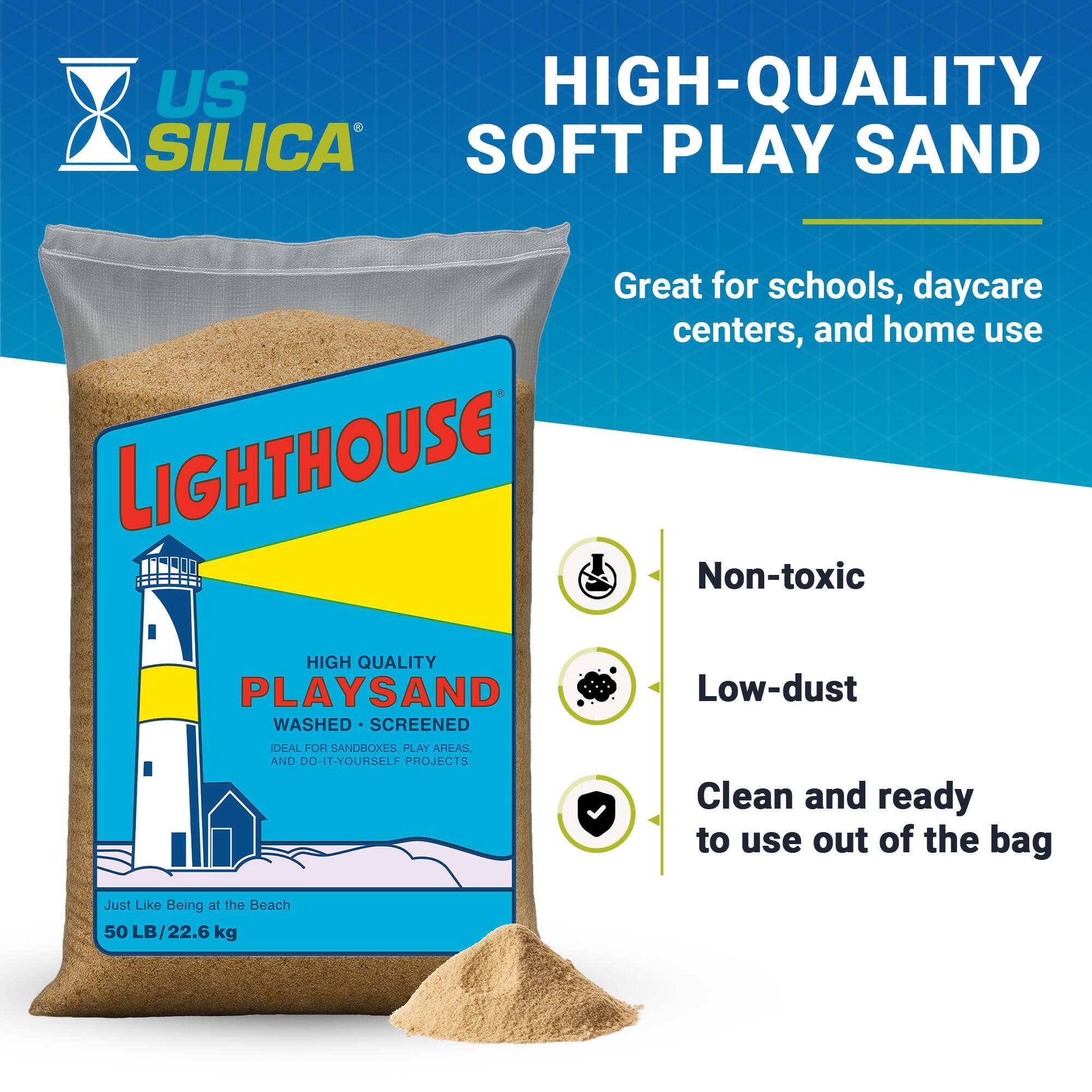US SILICA  
HIGH-QUALITY SOFT PLAY SAND  
Great for schools, daycare centers, and home use  

LIGHTHOUSE  
HIGH QUALITY PLAYSAND  
WASHED • SCREENED  
IDEAL FOR SANDBOXES, PLAY AREAS AND DO-IT-YOURSELF PROJECTS  
Just Like Being at the Beach  
50 LB/22.6 kg  

Non-toxic  
Low-dust  
Clean and ready to use out of the bag