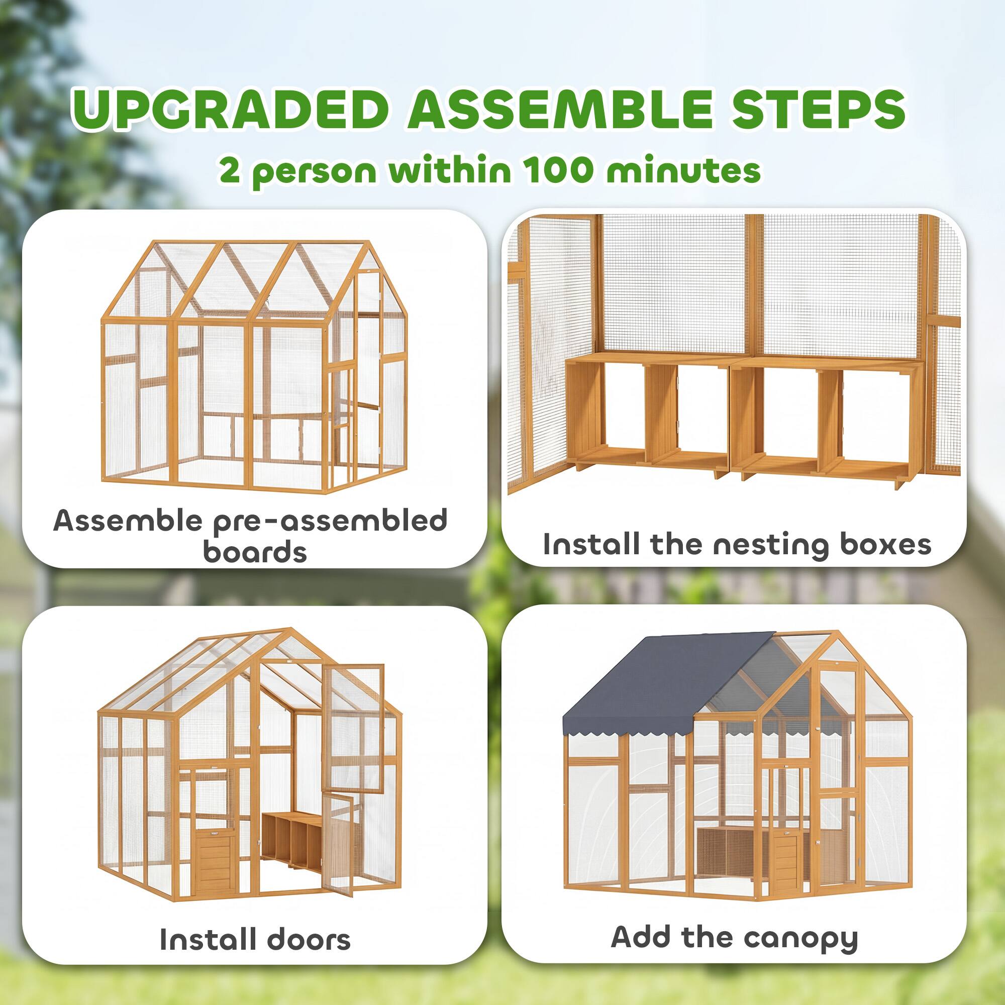 UPGRADED ASSEMBLE STEPS  
2 person within 100 minutes  
Assemble pre-assembled boards  
Install the nesting boxes  
Install doors  
Add the canopy