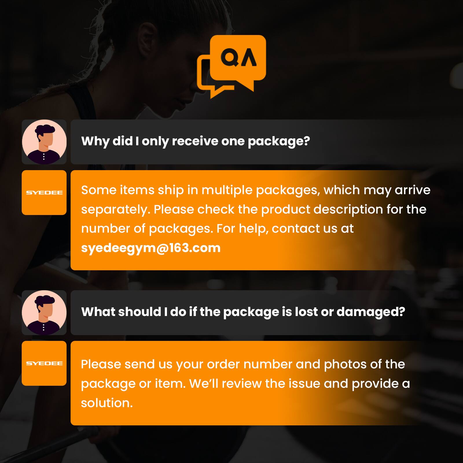 QA: Why did I only receive one package?  
SYDEE: Some items ship in multiple packages, which may arrive separately. Please check the product description for the number of packages. For help, contact us at syedeegym@163.com  

What should I do if the package is lost or damaged?  
SYEOFE: Please send us your order number and photos of the package or item. We'll review the issue and provide a solution.