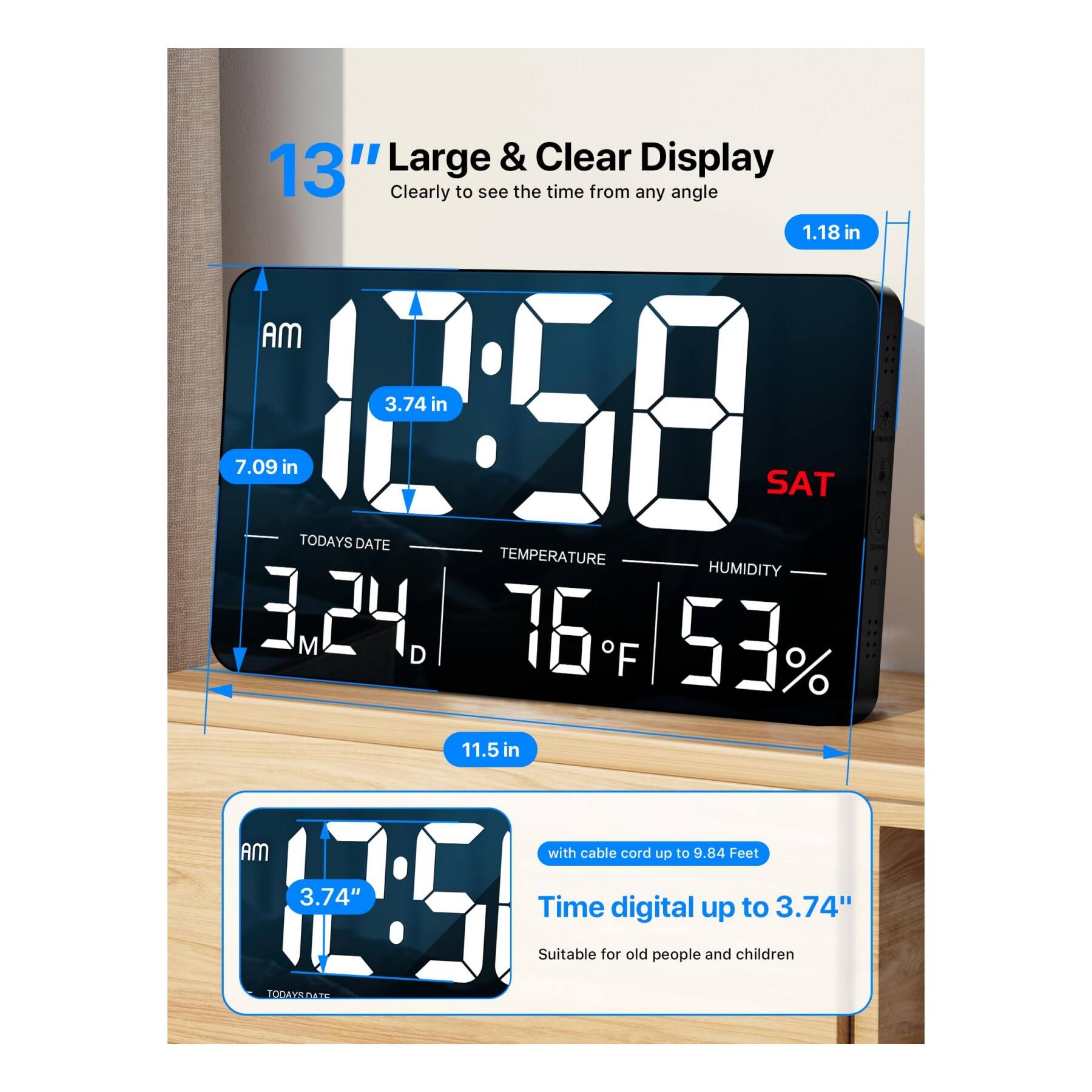 13" Large & Clear Display  
Clearly to see the time from any angle  

1.18 in  
3.74 in  
7.09 in  
12:58  
SAT  
TODAY'S DATE  
3.24 M D  
TEMPERATURE  
76°F  
HUMIDITY  
53%  
11.5 in  
with cable cord up to 9.84 Feet  
Time digital up to 3.74"  
Suitable for old people and children