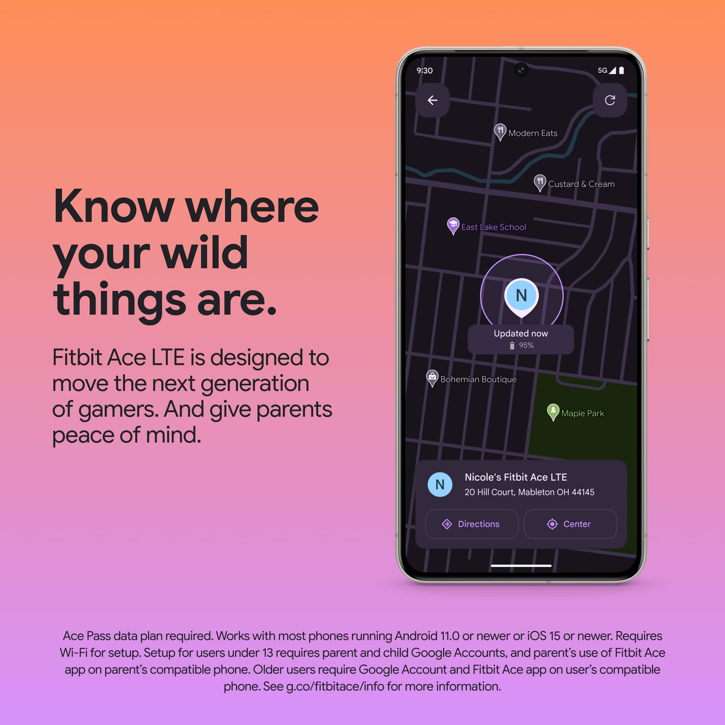 Know where your wild things are. Fitbit Ace LTE is designed to move the next generation of gamers. And give parents peace of mind.
Updated now 95%
Uohemian Boutique
I Maple Park N
Nicole's Fitbit Ace LTE
20 Hill Court, Mableton OH 44145
Directions
Center Ace Pass data plan required. Works with most phones running Android 11.0 or newer or iOS 15 or newer. Requires Wi-Fi for setup. Setup for users under 13 requires parent and child Google Accounts. and parent's use of Fitbit Ace app on parent's compatible phone. Older users require Google Account and Fitbit Ace app on user's compatible phone. See g.co/fitbitace/info for more information.