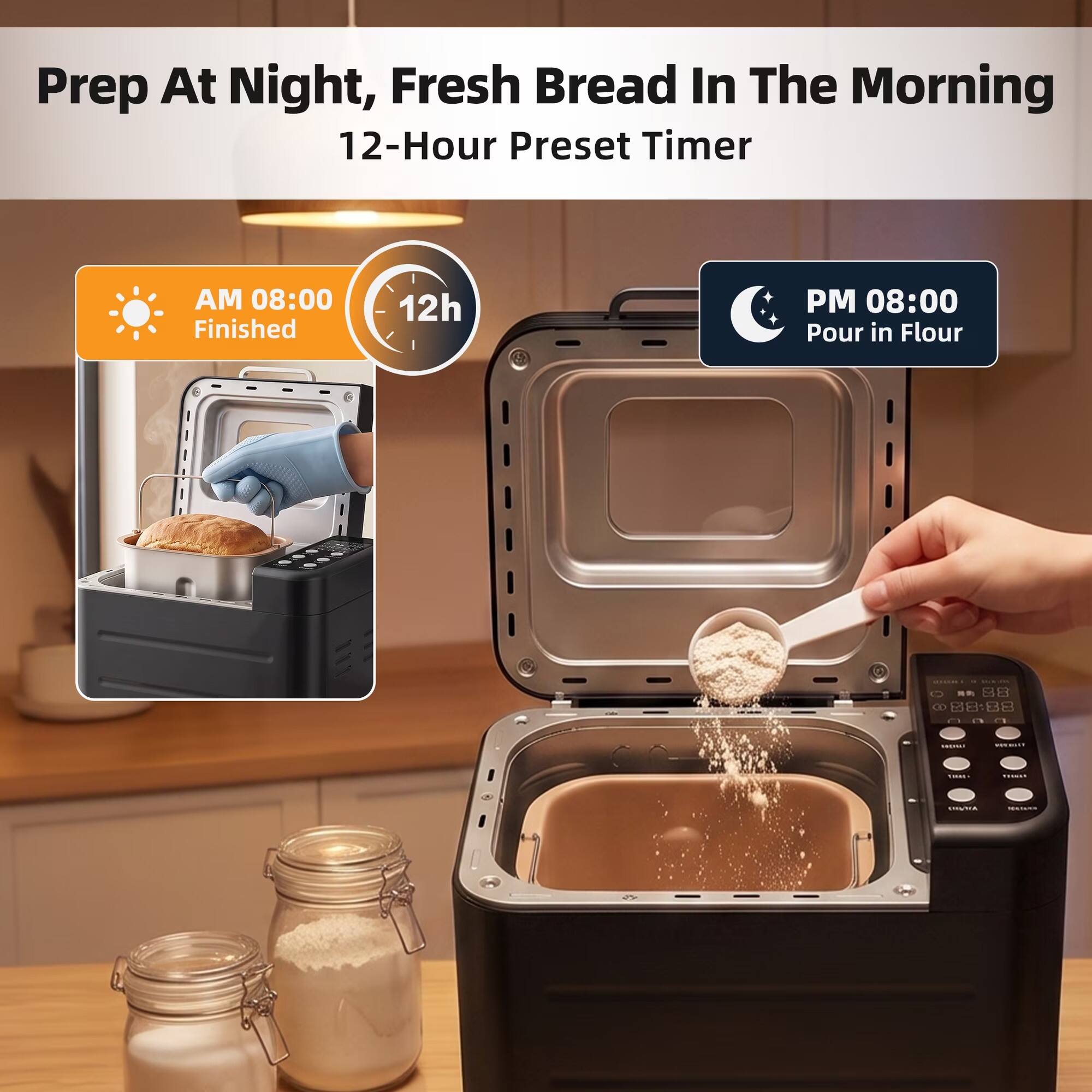 Prep At Night, Fresh Bread In The Morning  
12-Hour Preset Timer

AM 08:00 Finished  
12h  
PM 08:00 Pour in Flour