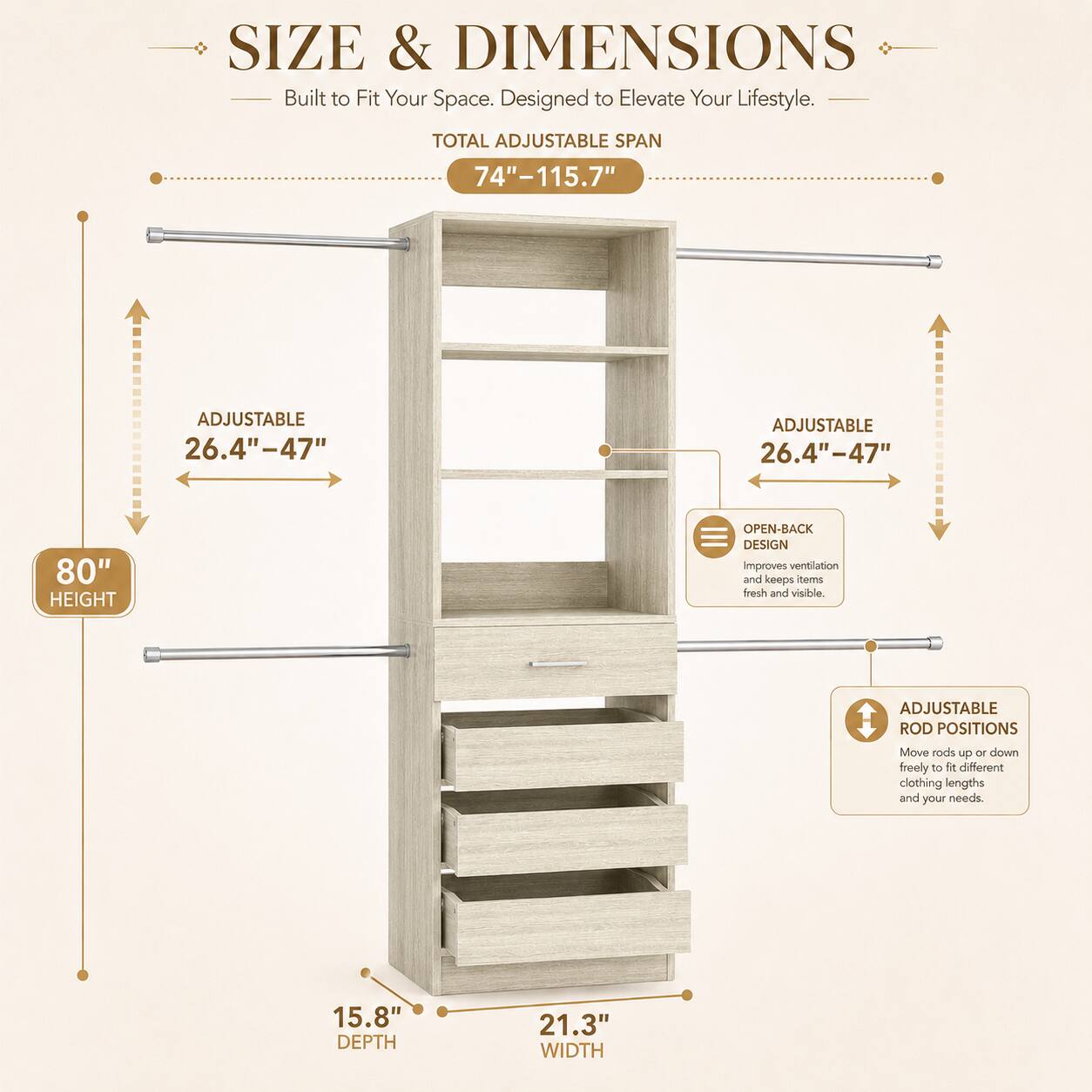 SIZE & DIMENSIONS  
Built to Fit Your Space. Designed to Elevate Your Lifestyle.  

TOTAL ADJUSTABLE SPAN 74"-115.7"  
ADJUSTABLE 26.4"-47"  
ADJUSTABLE 26.4"-47"  
80" HEIGHT  
OPEN-BACK DESIGN improves ventilation and keeps clothes fresh and visible.  
ADJUSTABLE ROD POSITIONS Move rods up or down freely to accommodate different clothing lengths and your needs.  
15.8" DEPTH  
21.3" WIDTH