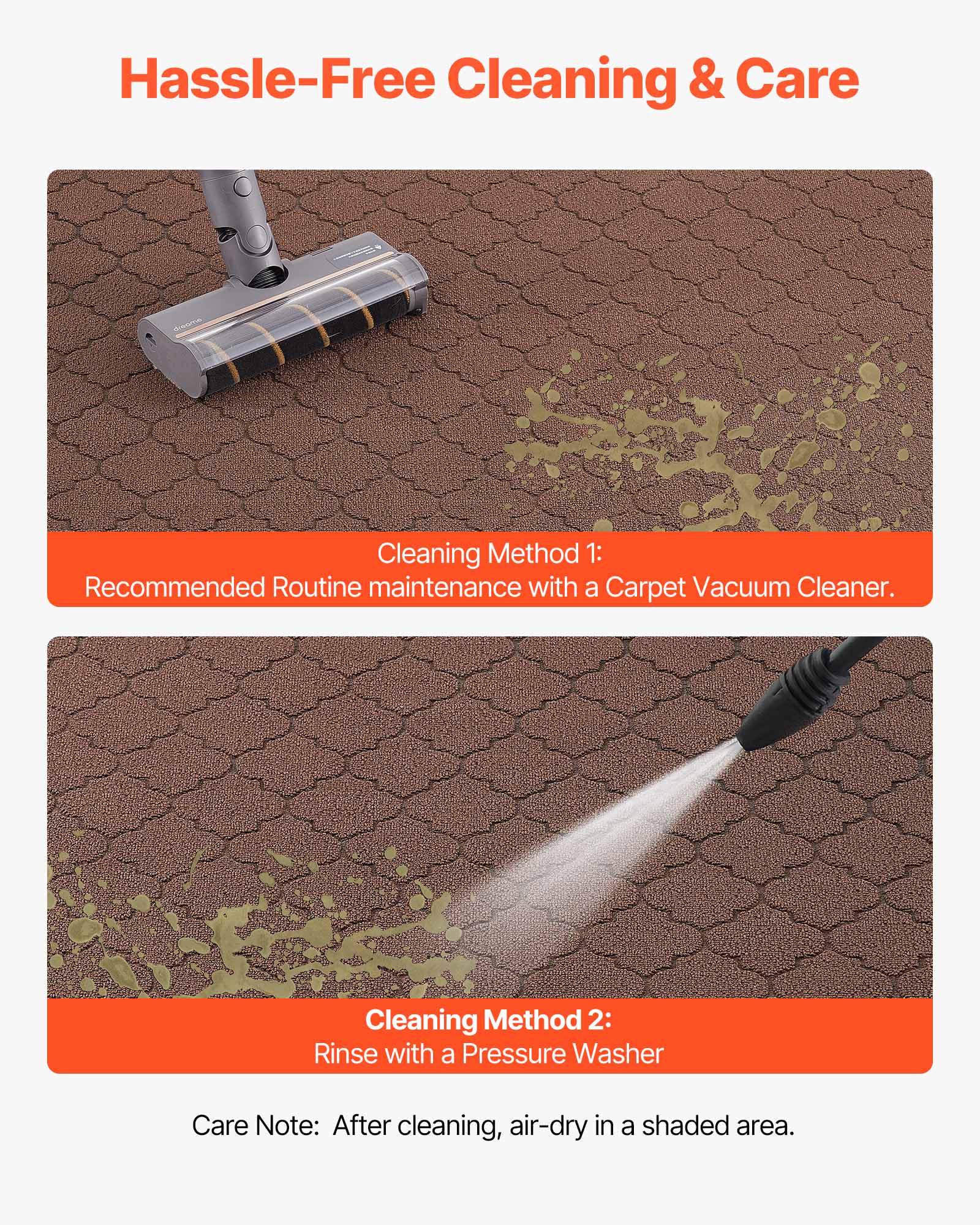 Hassle-Free Cleaning & Care

Cleaning Method 1:  
Recommended Routine maintenance with a Carpet Vacuum Cleaner.

Cleaning Method 2:  
Rinse with a Pressure Washer

Care Note: After cleaning, air-dry in a shaded area.