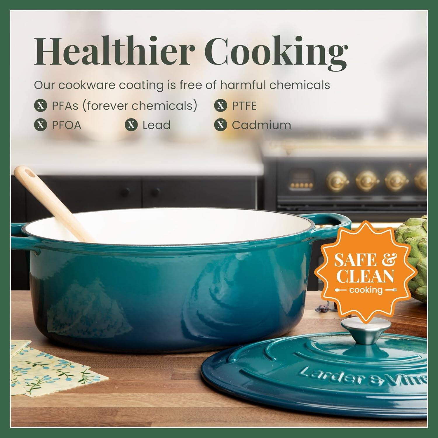 Healthier Cooking  
Our cookware coating is free of harmful chemicals  
X PFAs (forever chemicals)  
X PTFE  
X PFOA  
X Lead  
X Cadmium  

SAFE & CLEAN cooking  

Larder & Vine