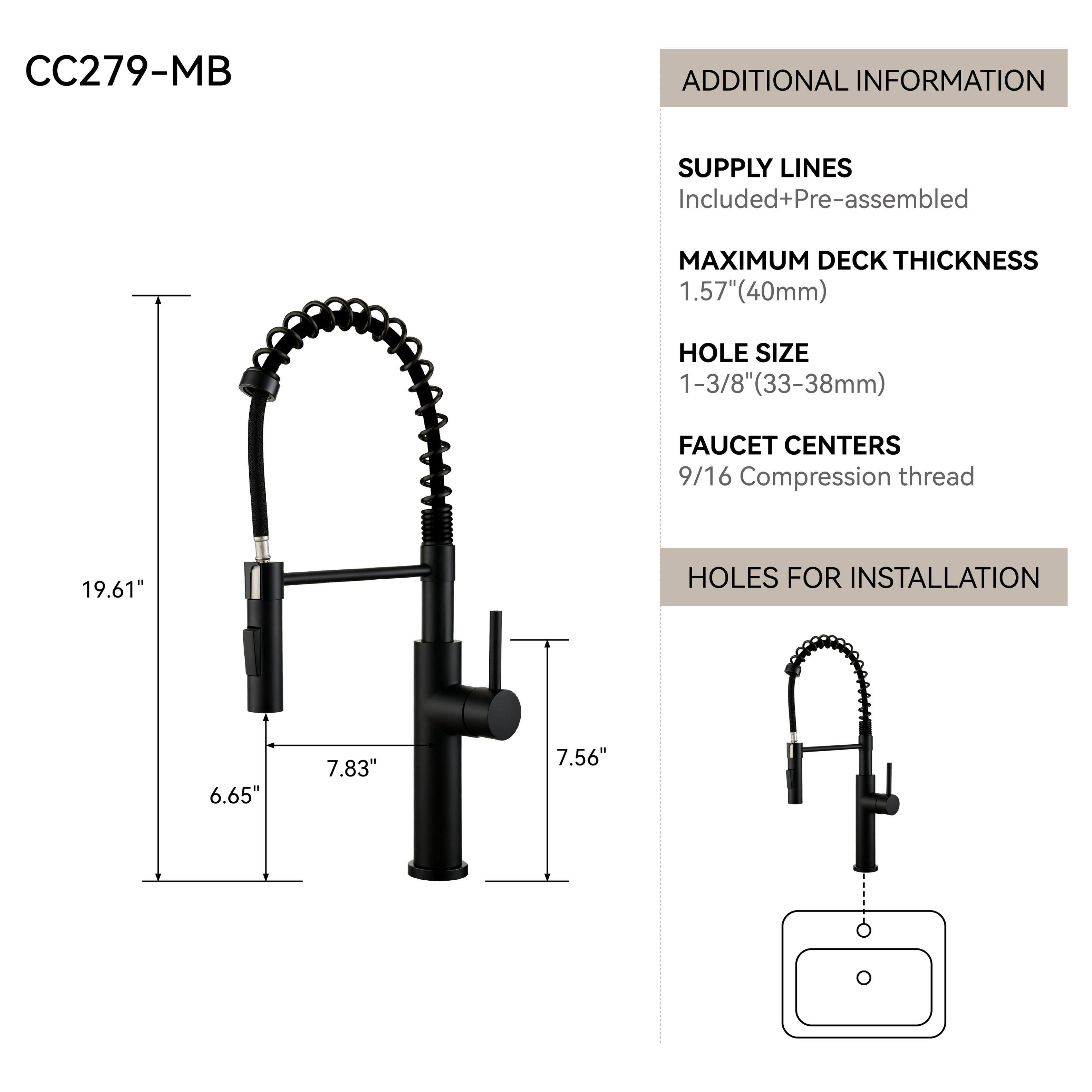 CC279-MB

ADDITIONAL INFORMATION

SUPPLY LINES
Included+Pre-assembled

MAXIMUM DECK THICKNESS
1.57" (40mm)

HOLE SIZE
1-3/8" (33-38mm)

FAUCET CENTERS
9/16 Compression thread

HOLES FOR INSTALLATION
6.65"
7.83"
7.56"