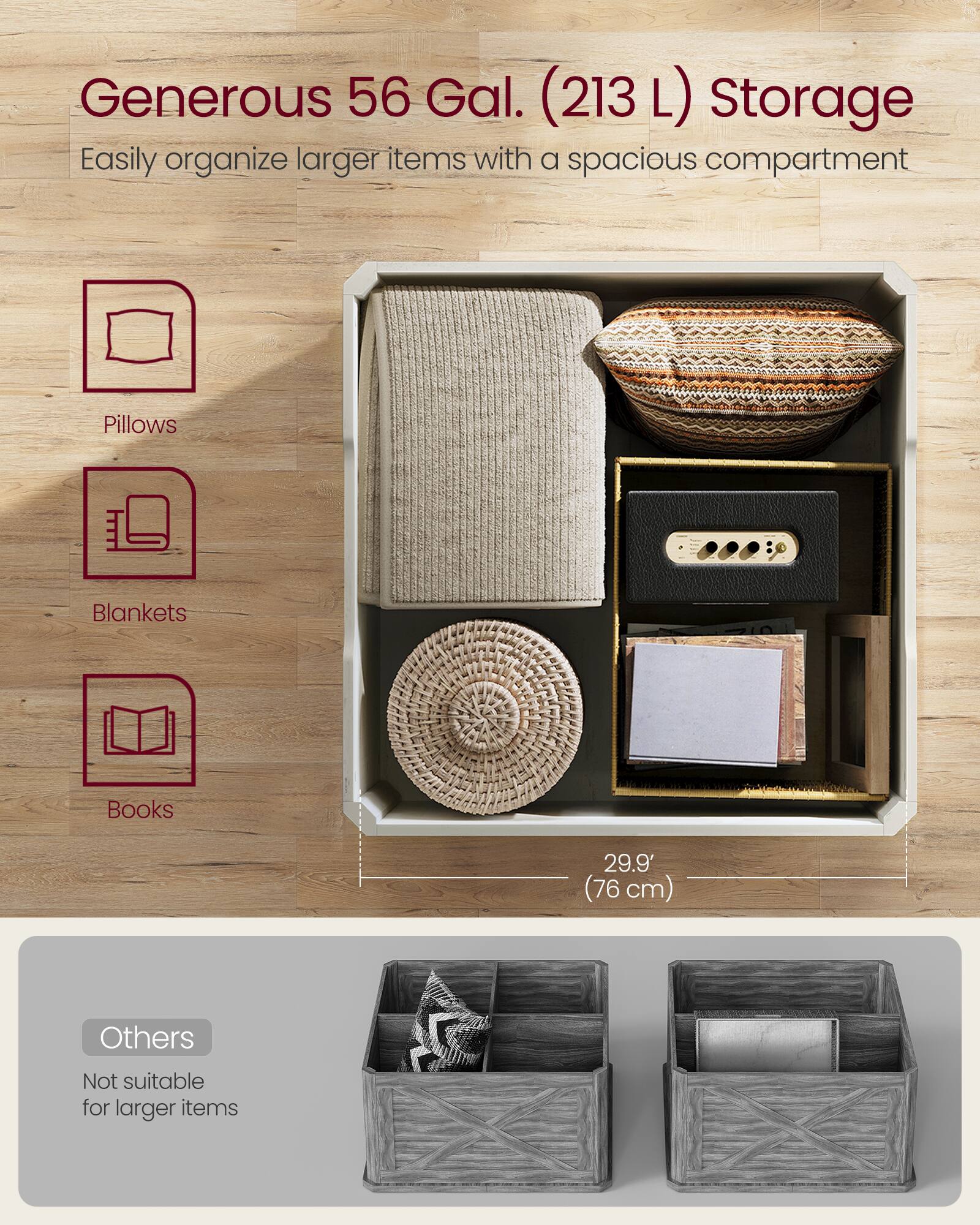 Generous 56 Gal. (213 L) Storage  
Easily organize larger items with a spacious compartment

- Pillows
- Blankets
- Books

29.9" (76 cm)

Others  
Not suitable for larger items