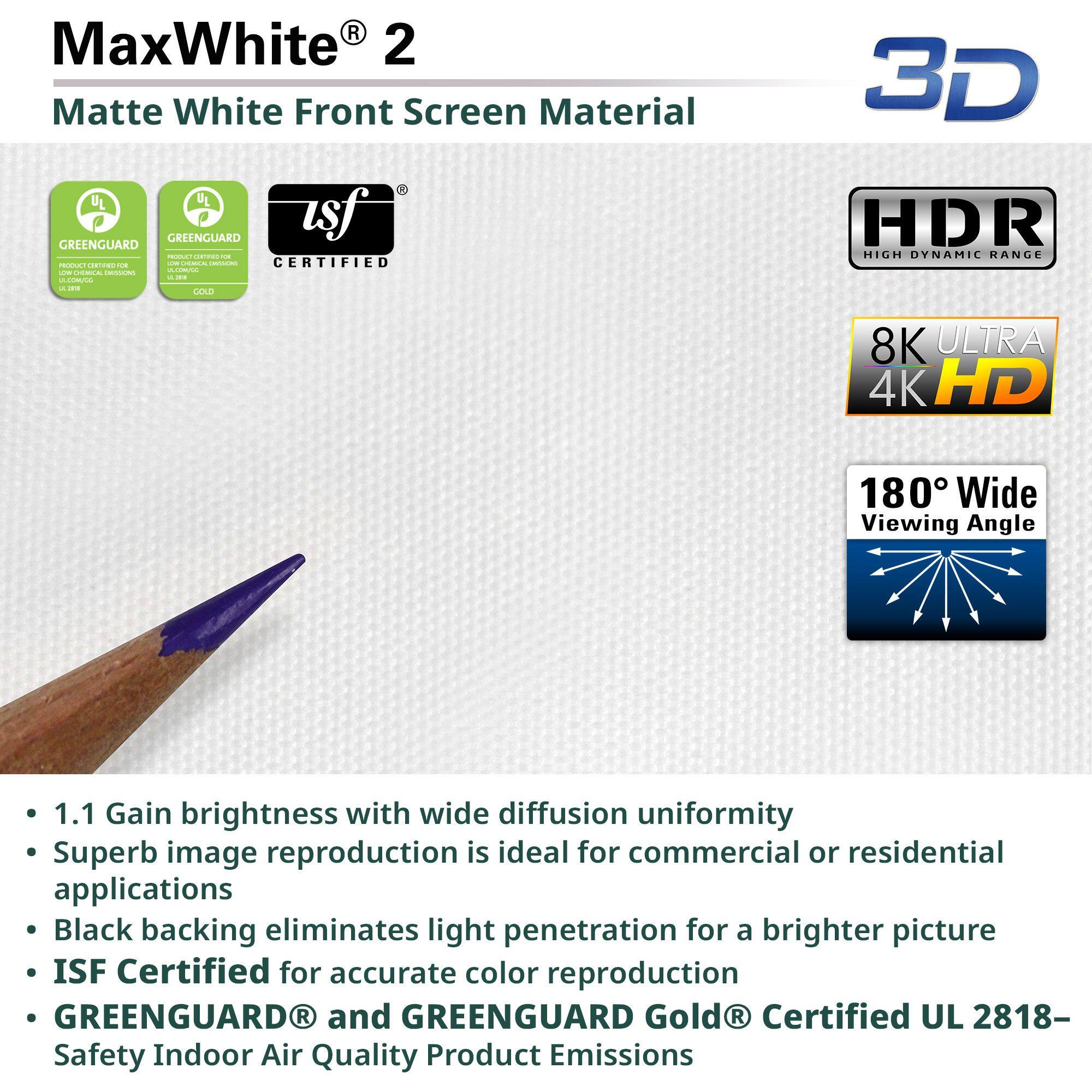 MaxWhite® 2  
Matte White Front Screen Material

- 1.1 Gain brightness with wide diffusion uniformity
- Superb image reproduction is ideal for commercial or residential applications
- Black backing eliminates light penetration for a brighter picture
- ISF Certified for accurate color reproduction
- GREENGUARD® and GREENGUARD Gold® Certified UL 2818- Safety Indoor Air Quality Product Emissions

Certifications:
- GREENGUARD
- GREENGUARD Gold
- USF Certified
- HDR High Dynamic Range
- 8K Ultra 4K HD
- 180° Wide Viewing Angle
