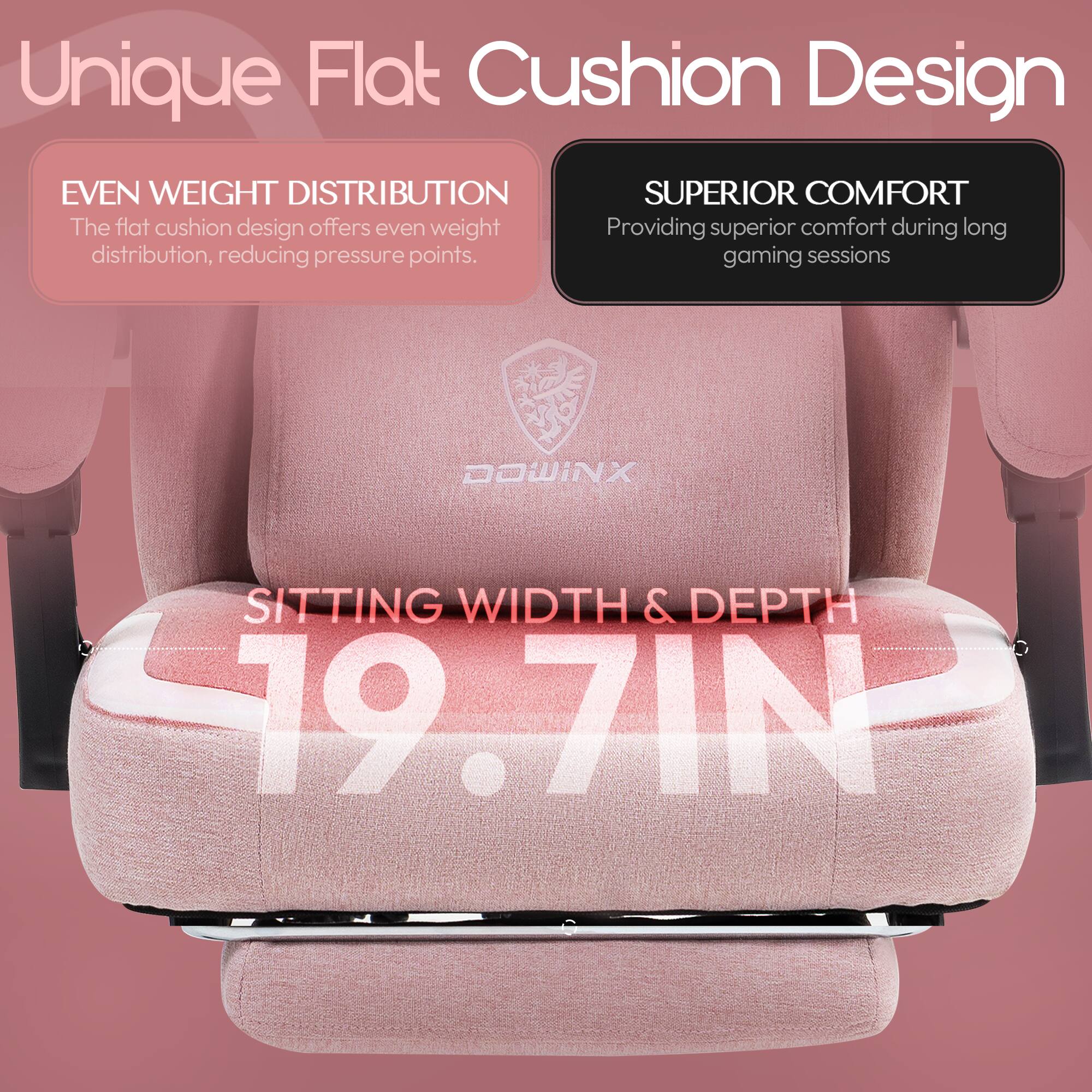 Unique Flat Cushion Design

- EVEN WEIGHT DISTRIBUTION
  The flat cushion design offers even weight distribution, reducing pressure points.

- SUPERIOR COMFORT
  Providing superior comfort during long gaming sessions

- SITTING WIDTH & DEPTH
  19.7 IN