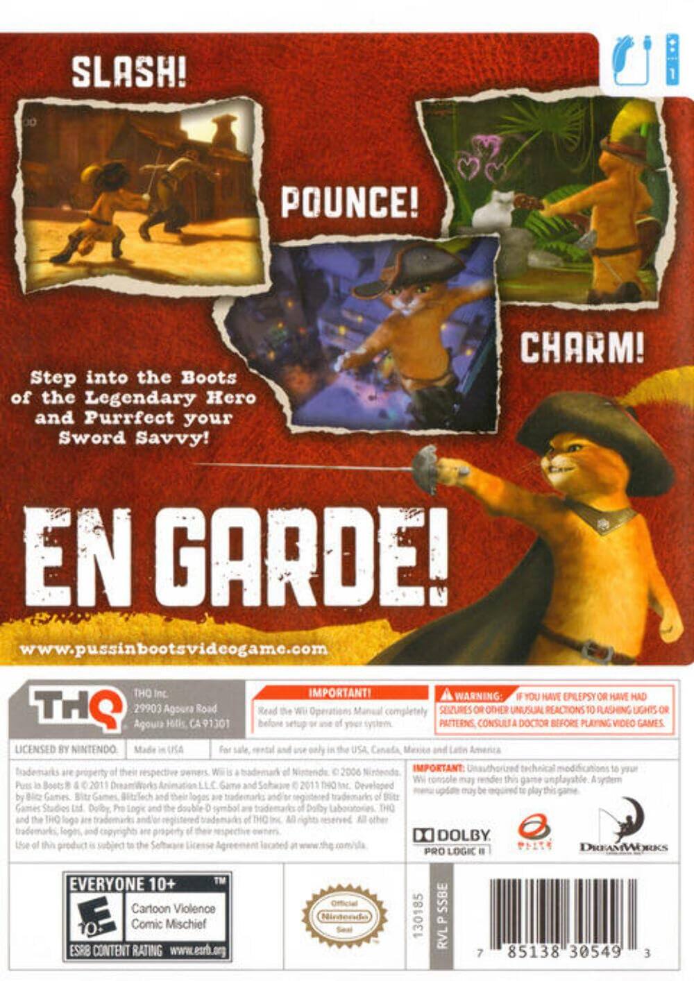 **SLASH! POUNCE! CHARM!**

Step into the Boots of the Legendary Hero and Purrfect your Sword Savvy!

**EN GARDE!**

www.pussinbootsvideogame.com

---

**THQ Inc.**
29903 Agoura Road
Agoura Hills, CA 91301

IMPORTANT! Read the Wii Operations completely before setup or use of your system.

WARNING: IF YOU HAVE EPILEPSY OR HAVE HAD SEIZURES OR OTHER UNUSUAL REACTIONS TO FLASHING LIGHTS OR PATTERNS, CONSULT A DOCTOR BEFORE PLAYING VIDEO GAMES.

LICENSED BY NINTENDO. Made in USA. For sale, rental and use only in the USA, Canada, Mexico and Latin America.

Trademarks are property of their respective owners. Wii is a trademark of Nintendo. © 2006 Nintendo. Puss in Boots © 2011 DreamWorks Animation LLC. Game and Software © 2011 THQ Inc. Developed by Bitz Games, Bitz Games, BitzTech and their respective owners. THQ, THQ logo, and the THQ logo are trademarks and/or registered trademarks of TH