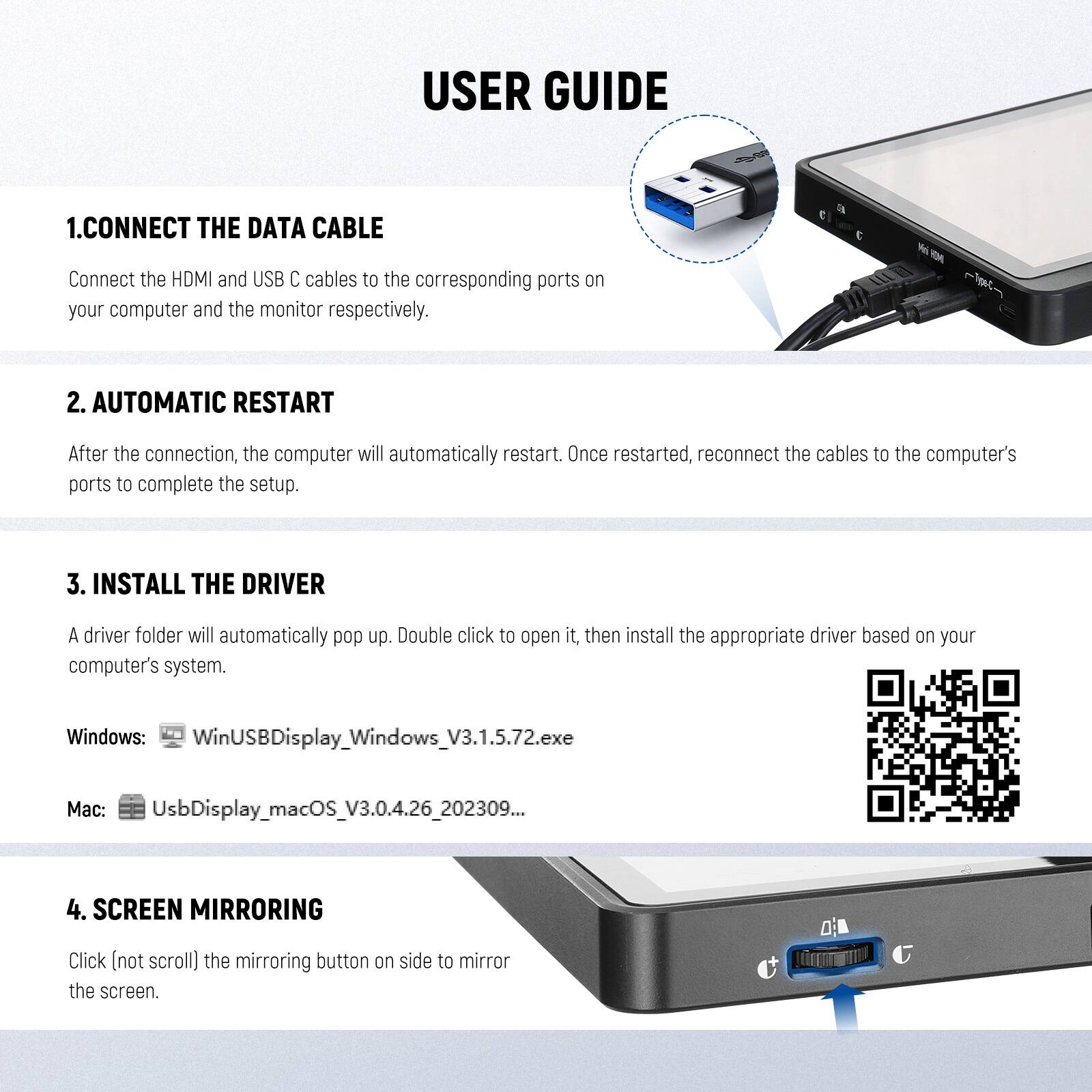 USER GUIDE

1. CONNECT THE DATA CABLE  
   Connect the HDMI and USB C cables to the corresponding ports on your computer and the monitor respectively.

2. AUTOMATIC RESTART  
   After the connection, the computer will automatically restart. Once restarted, reconnect the cables to the computer's ports to complete the setup.

3. INSTALL THE DRIVER  
   A driver folder will automatically pop up. Double click to open it, then install the appropriate driver based on your computer's system.  
   Windows: WinUSBDisplay_Windows_V3.1.5.72.exe  
   Mac: UsbDisplay_macOS_V3.0.4.26_202309...

4. SCREEN MIRRORING  
   Click (not scroll) the mirroring button on side to mirror the screen.