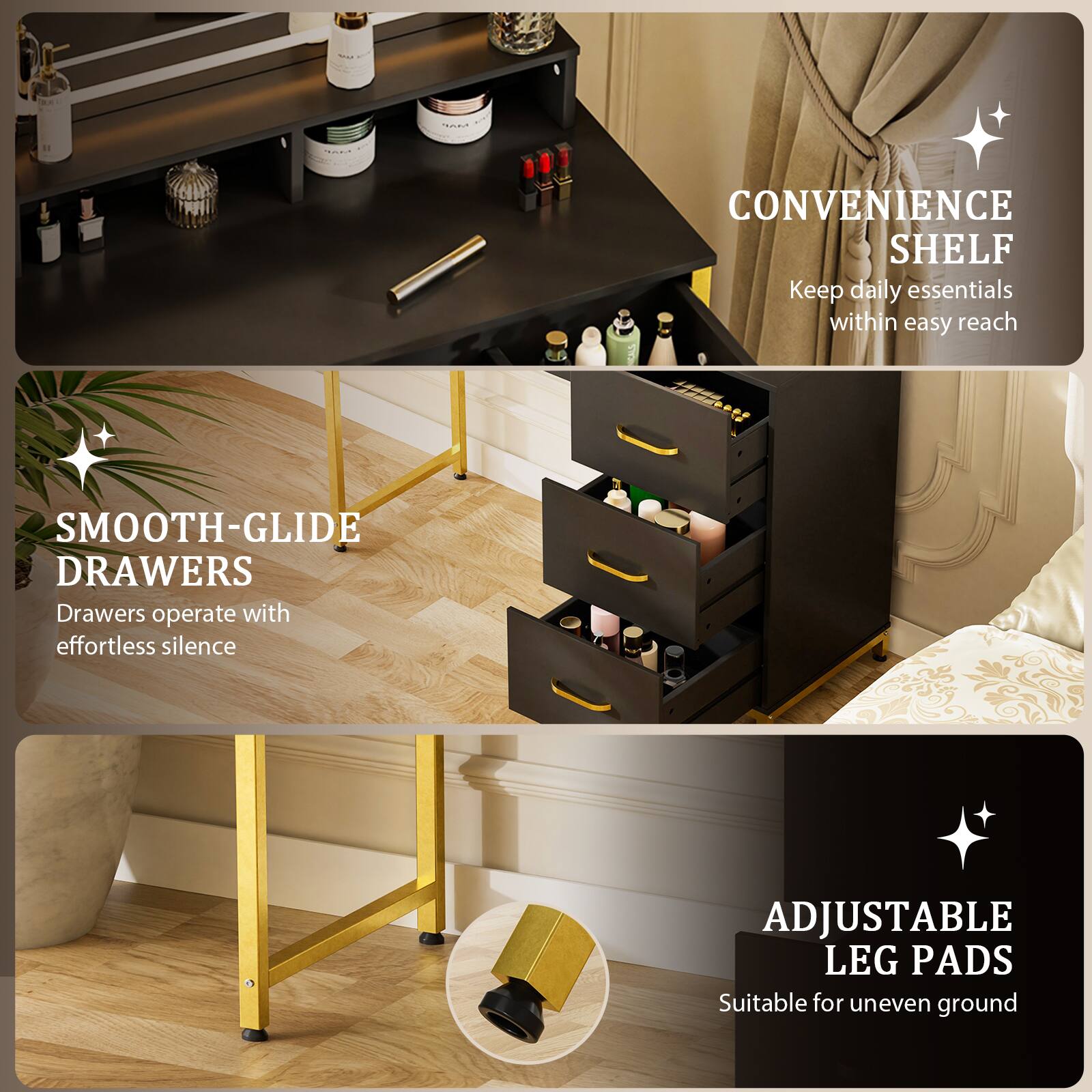 CONVENIENCE SHELF  
Keep daily essentials within easy reach

SMOOTH-GLIDE DRAWERS  
Drawers operate with effortless silence

ADJUSTABLE LEG PADS  
Suitable for uneven ground