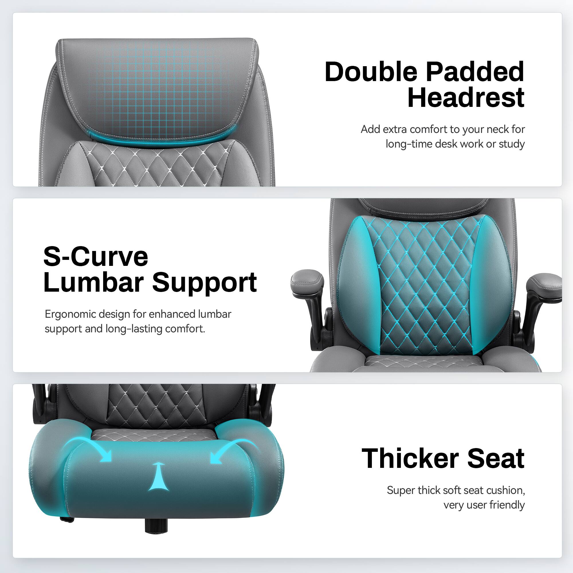 Double Padded Headrest  
Add extra comfort to your neck for long-time desk work or study  

S-Curve Lumbar Support  
Ergonomic design for enhanced lumbar support and long-lasting comfort.  

Thicker Seat  
Super thick soft seat cushion, very user friendly