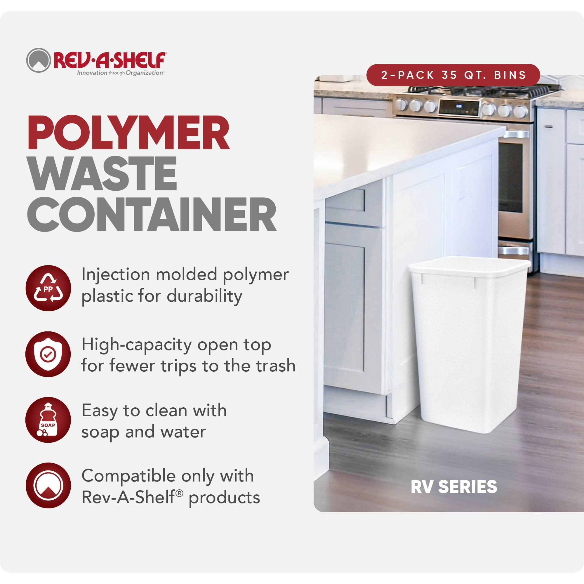 RED REV-A-SHELF  
Innovation through Organization  

POLYMER WASTE CONTAINER  

2-PACK 35 QT. BINS  

Injection molded polymer plastic for durability  
High-capacity open top for fewer trips to the trash  
Easy to clean with soap and water  
Compatible only with Rev-A-Shelf® products  

RV SERIES