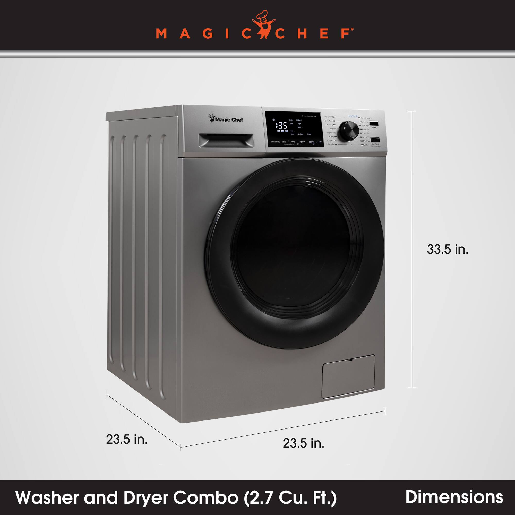 MAGIC CHEF

Magic Chef

CL
W ..

- -
Serviced X

33.5 in.
23.5 in.
23.5 in.
Washer and Dryer Combo (2.7 Cu. Ft.)
Dimensions