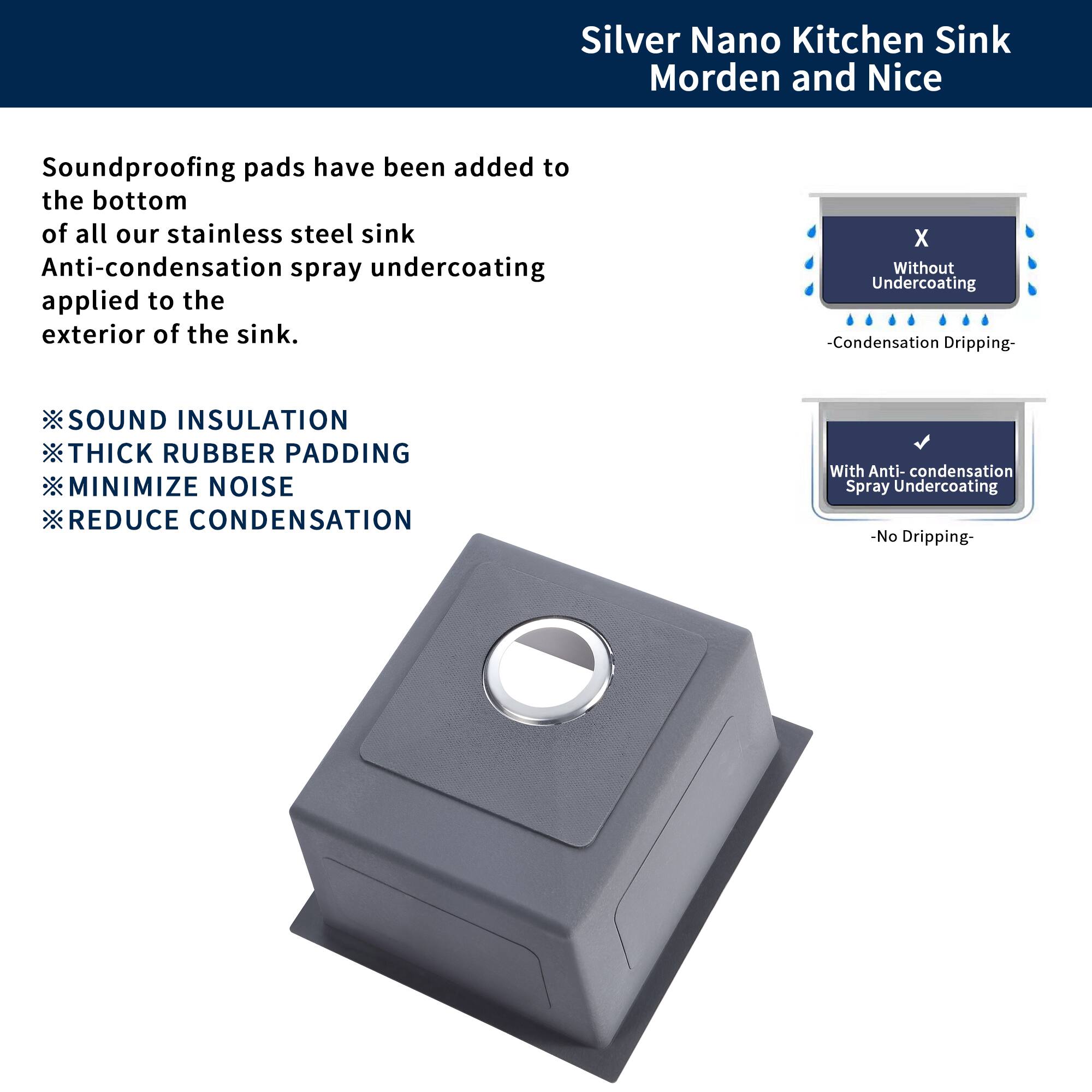 Silver Nano Kitchen Sink  
Modern and Nice

Soundproofing pads have been added to the bottom of all our stainless steel sink. Anti-condensation spray undercoating applied to the exterior of the sink.

- SOUND INSULATION
- THICK RUBBER PADDING
- MINIMIZE NOISE
- REDUCE CONDENSATION

X Without Undercoating  
-Condensation Dripping-

With Anti-condensation Spray Undercoating  
-No Dripping-