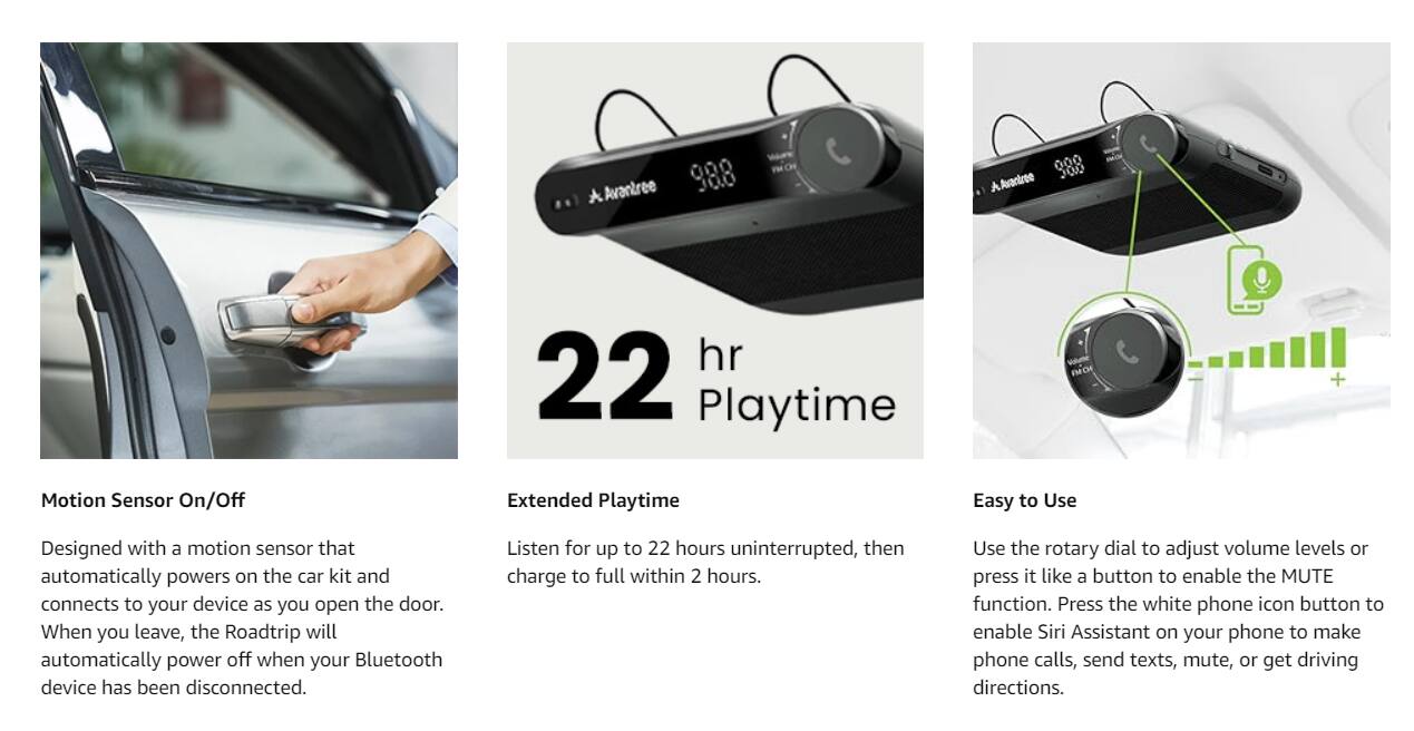Avantree 988

Motion Sensor On/Off  
Designed with a motion sensor that automatically powers on the car kit and connects to your device as you open the door. When you leave, the Roadtrip will automatically power off when your Bluetooth device has been disconnected.

Extended Playtime  
Listen for up to 22 hours uninterrupted, then charge to full within 2 hours.

Easy to Use  
Use the rotary dial to adjust volume levels or press it like a button to enable the MUTE function. Press the white phone icon button to enable Siri Assistant on your phone to make phone calls, send texts, mute, or get driving directions.