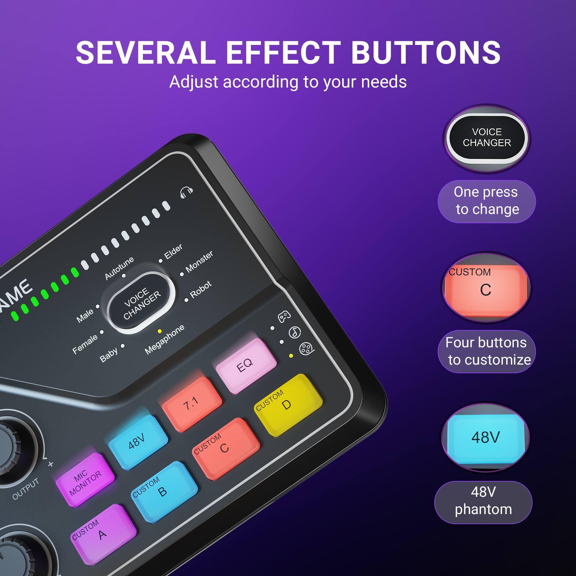 SEVERAL EFFECT BUTTONS  
Adjust according to your needs  

VOICE CHANGER  
One press to change  

AME OUTPUT  
Elder Autotune Monster Robot Male  
CHANGER 20 6 Female Baby Megaphone 88 EQ 7.1  

CUSTOM 48V  
CUSTOM OM C  
MIC MONITOR  

Four buttons to customize  
48V  
48V phantom