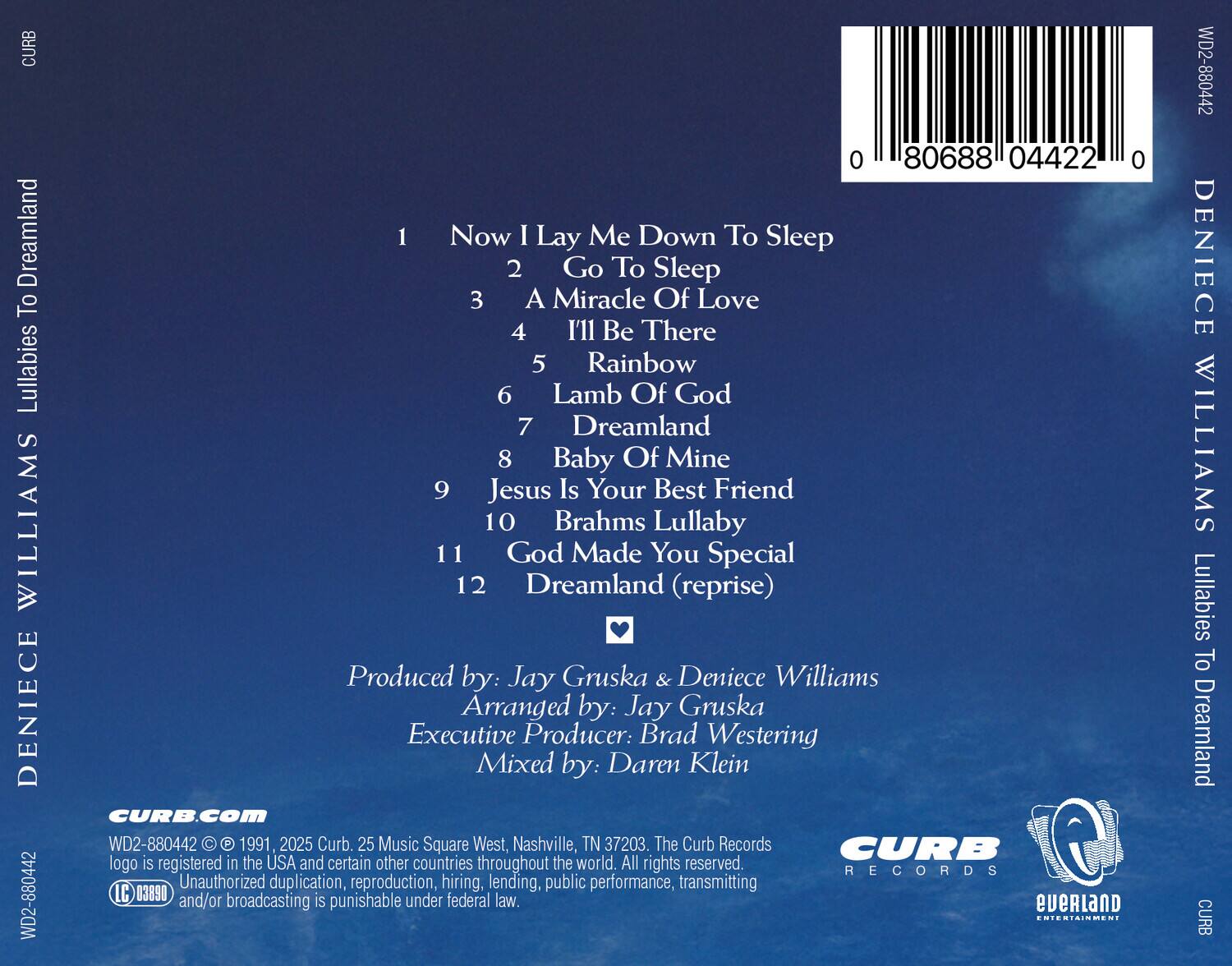 **Lullabies To Dreamland**

1. Now I Lay Me Down To Sleep  
2. Go To Sleep  
3. A Miracle Of Love  
4. I'll Be There  
5. Rainbow  
6. Lamb Of God  
7. Dreamland  
8. Baby Of Mine  
9. Jesus Is Your Best Friend  
10. Brahms Lullaby  
11. God Made You Special  
12. Dreamland (reprise)

Produced by: Jay Gruska & Deniece Williams  
Arranged by: Jay Gruska  
Executive Producer: Brad Westering  
Mixed by: Darren Klein

**CURB.COM**  
WD2-880442 © 1991, 2025 Curb. 25 Music Square West, Nashville, TN 37203. The Curb Records logo is registered in the USA and certain other countries throughout the world. All rights reserved. Unauthorized duplication, reproduction, hiring, lending, public performance, transmitting and/or broadcasting is punishable under federal law.

**CURB RECORDS**  
**eveRLaND ENTERTAINMENT**