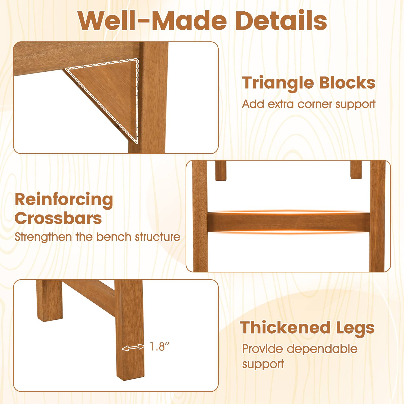 Well-Made Details

Triangle Blocks
Add extra corner support

Reinforcing Crossbars
Strengthen the bench structure

Thickened Legs
Provide dependable support

1.8"