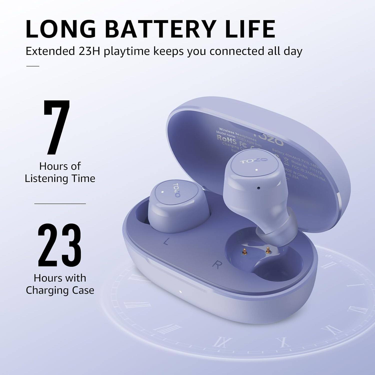 LONG BATTERY LIFE
Extended 23H playtime keeps you connected all day
7 Hours of Listening Time
23 Hours with Charging Case
TOZO L 1 /M Model Wirelese CAE beadphones ROHS FC Solo JZ0 Charging C MA TOZO battery40mANs Mooe T1 FCC N 4RC ADE T T173 =0  2SA CHINA N-HRSVEO R / I I IX XI X