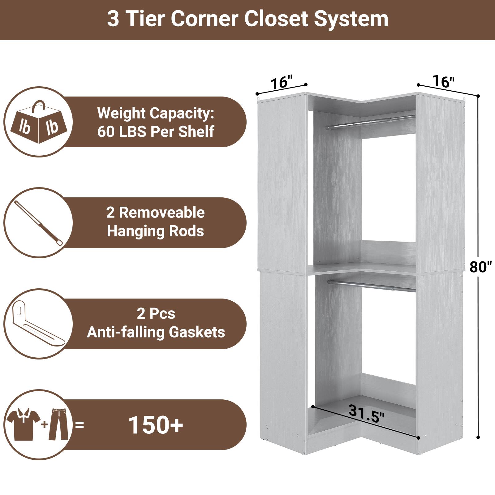 3 Tier Corner Closet System

- Weight Capacity: 60 LBS Per Shelf
- 2 Removable Hanging Rods
- 2 Pcs Anti-falling Gaskets
- 150+ Items Capacity

Dimensions:
- 16" x 16" x 80"
- 31.5" (depth)