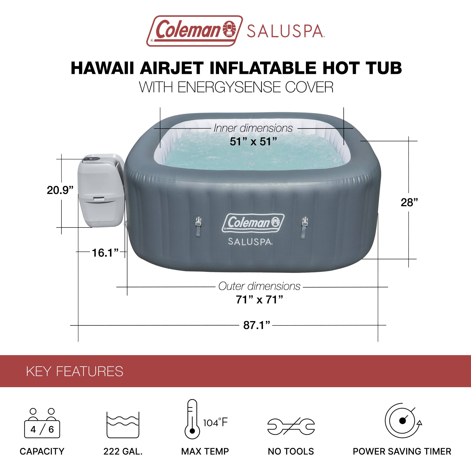 Coleman SALUSPA  
HAWAII AIRJET INFLATABLE HOT TUB WITH ENERGYSENSE COVER  

Inner dimensions: 51" x 51" x 20.9"  
Outer dimensions: 71" x 71" x 87.1"  

KEY FEATURES  
- Capacity: 4/6  
- 222 GAL.  
- Max Temp: 104°F  
- No Tools  
- Power Saving Timer