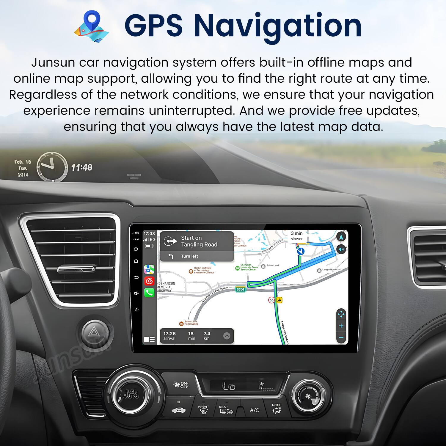 GPS Navigation

Junsun car navigation system offers built-in offline maps and online map support, allowing you to find the right route at any time. Regardless of the network conditions, we ensure that your navigation experience remains uninterrupted. And we provide free updates, ensuring that you always have the latest map data.

Feb 18 Tue. 2014 11:48 - - 17:00  
5G Start on Tangling Road | 3 min slower  
Turn left - - - - | - -  
Tome n a junste Fe AUTO SMANCEN L MEORIA ARCRENT  
17:26 arrival ASNS - 18 7.4 min mi FROST 1301 L --.  
A/C 1 TAM ANGGRAN MOGE +