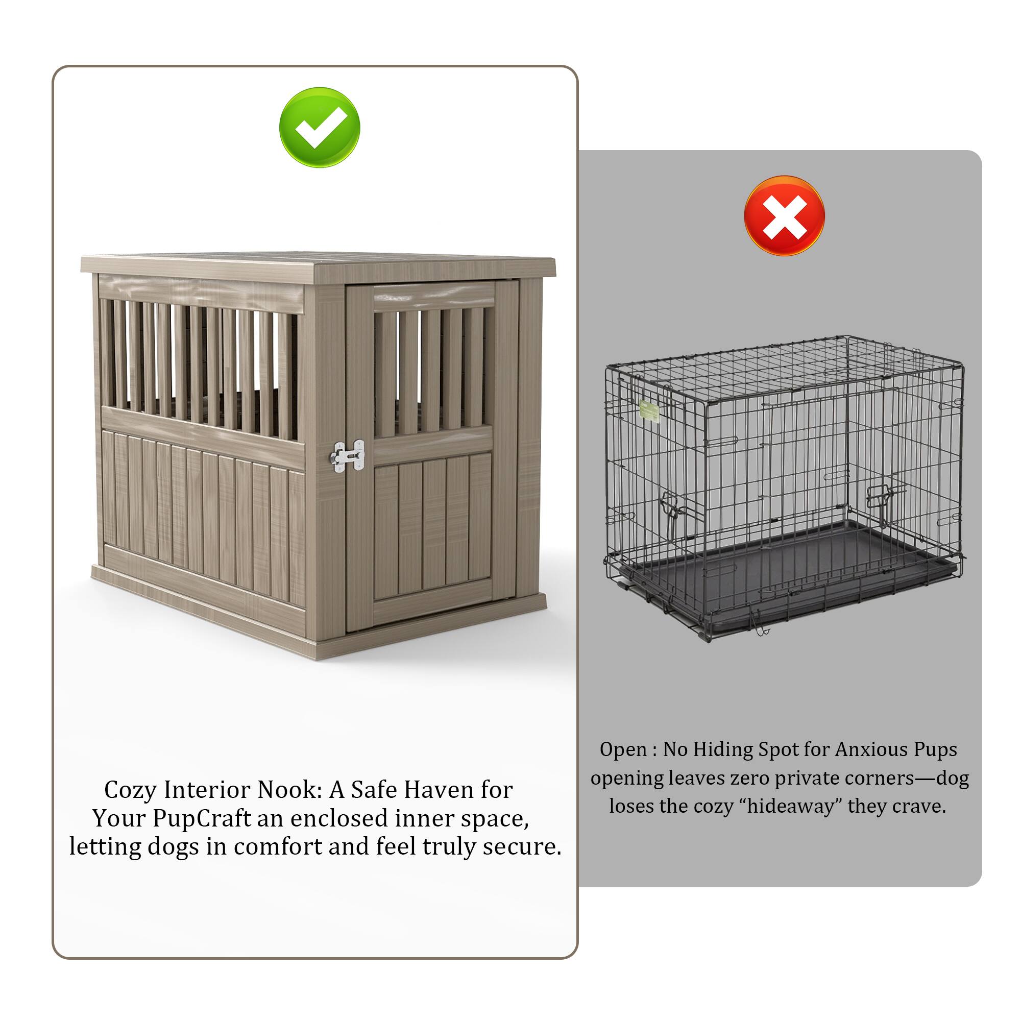 Cozy Interior Nook: A Safe Haven for Your Pup  
Craft an enclosed inner space, letting dogs in comfort and feel truly secure.

Open: No Hiding Spot for Anxious Pups  
Opening leaves zero private corners—dog loses the cozy "hideaway" they crave.