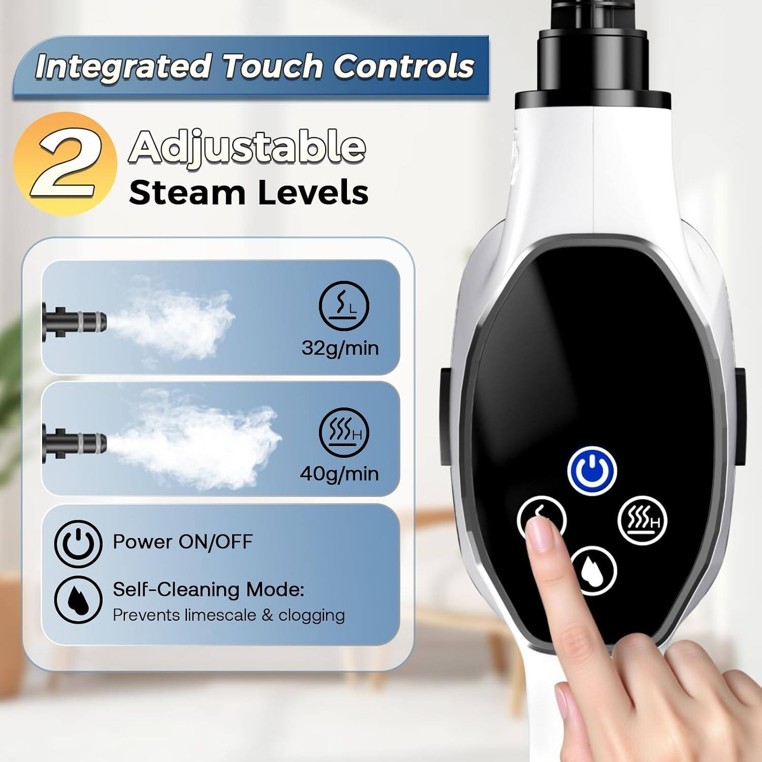 Integrated Touch Controls

2 Adjustable Steam Levels

32g/min

40g/min

Power ON/OFF

Self-Cleaning Mode: Prevents limescale & clogging