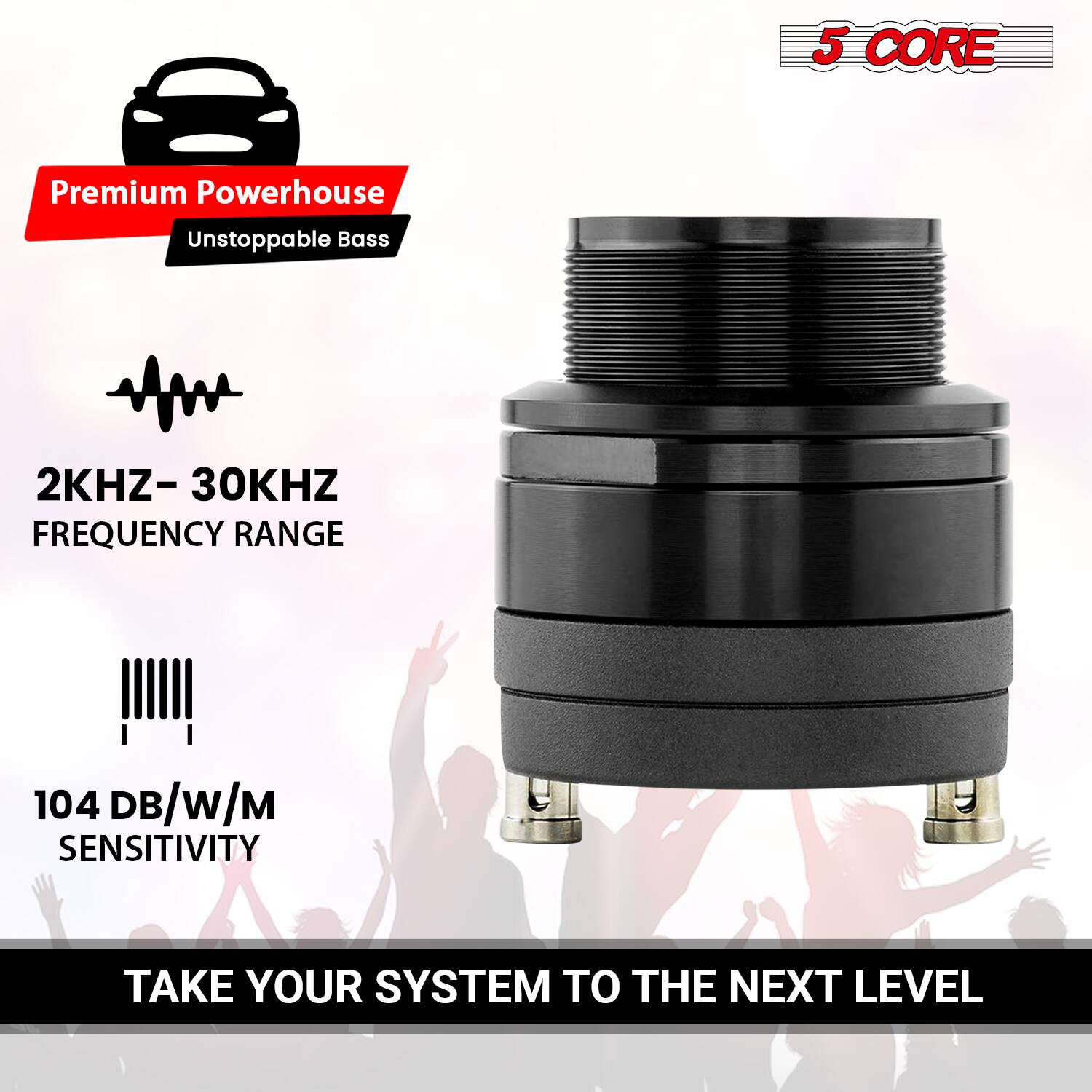 5 CORE

Premium Powerhouse  
Unstoppable Bass

2KHZ - 30KHZ FREQUENCY RANGE

104 DB/W/M SENSITIVITY

TAKE YOUR SYSTEM TO THE NEXT LEVEL