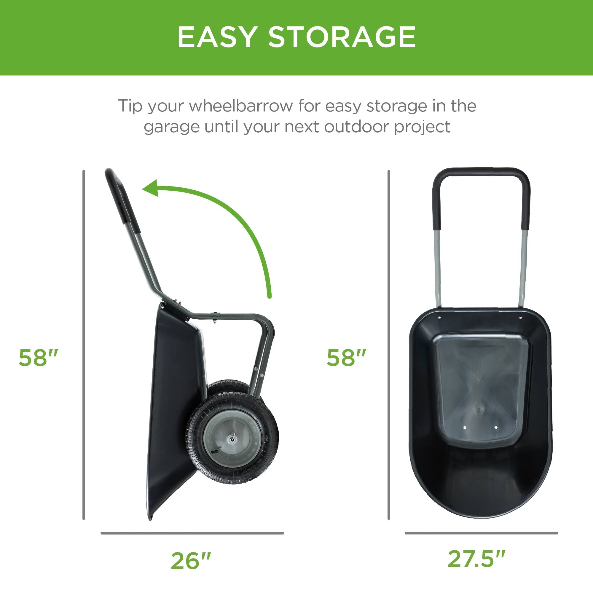 EASY STORAGE

Tip your wheelbarrow for easy storage in the garage until your next outdoor project

58"  
26"

58"  
27.5"
