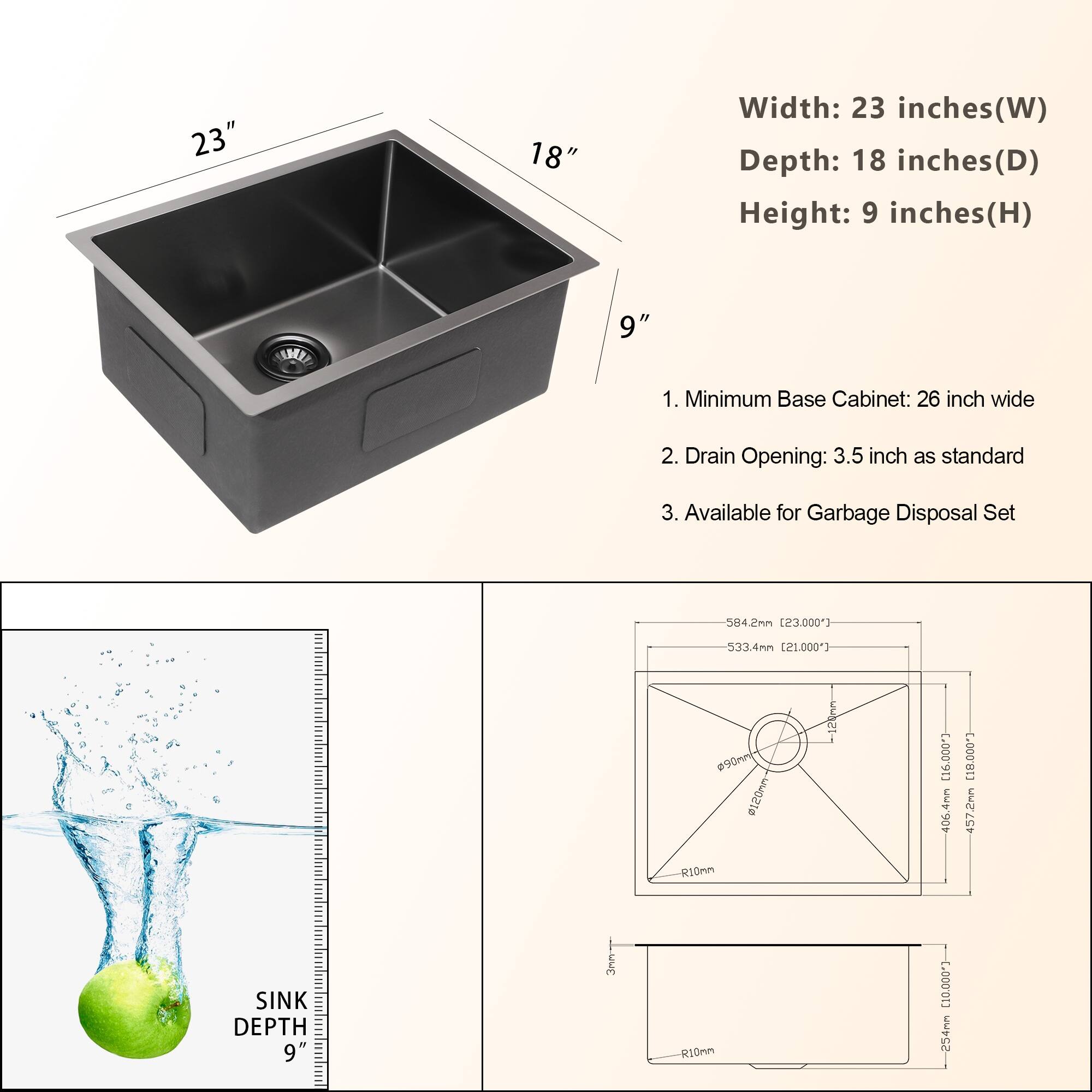 **Dimensions:**
- Width: 23 inches (W)
- Depth: 18 inches (D)
- Height: 9 inches (H)

**Features:**
1. Minimum Base Cabinet: 26 inch wide
2. Drain Opening: 3.5 inch as standard
3. Available for Garbage Disposal Set

**Sink Depth:**
- 9 inches

**Technical Specifications:**
- 584.2mm [23.000"]
- 533.4mm [21.000"]
- W90mm #120
- R10mm
- 169mm [6.600"]
- 46.4mm [1.820"]
- 457.2mm [18.000"]
- 254mm [10.000"]
- R10mm