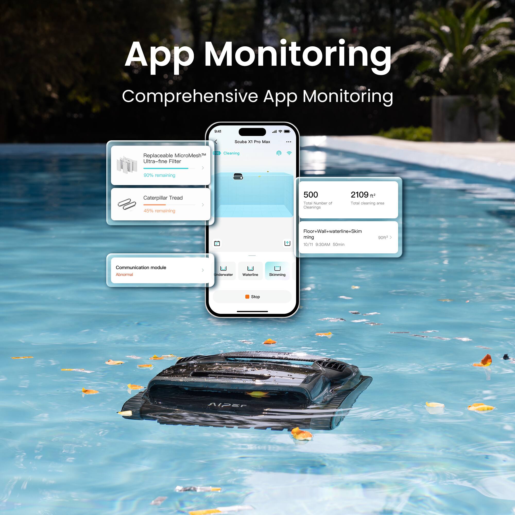 App Monitoring  
Comprehensive App Monitoring

- Replaceable MicroMesh Ultra-fine Filter  
  80% remaining

- Caterpillar Tread  
  45% remaining

- Communication module  
  Abnormal

- 500  
  Total Number of Cleanings

- 2109 ft²  
  Total cleaning area

- Floor-Wall-waterline-Skimming  
  10/11 at 9:30AM 50min  
  90°F

- Skimming
