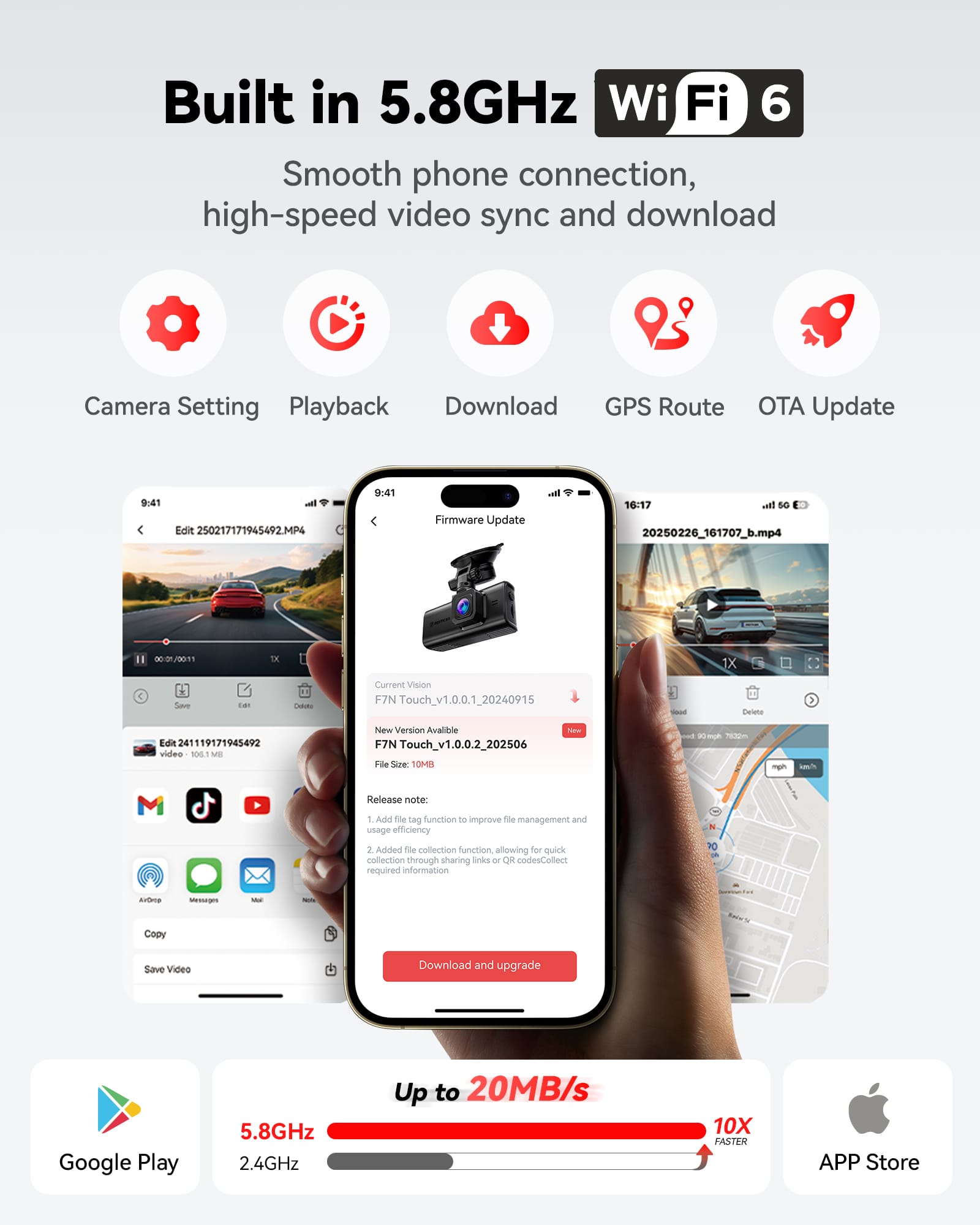 Built in 5.8GHz WiFi 6
Smooth phone connection, high-speed video sync and download
Camera Setting Playback Download GPS Route OTA Update
9:41 Edit 250217171945492.MP4
9:41 Firmware Update
16:17 atl sO 20250226_161707_b.mp4
Current Vision F7N Touch_v1.0.0.1_20240915
Edit 241119171945492 video SE MB New Version Available F7N Touch_v1.0.0.2_202506
File Size 10MB
Release note:
1. Add file tag function to improve file management and usage efficiency
2. Added file collection function allowing for quick collection through sharing links or QR codesCollect required information
Save Video Download and upgrade
Google Play 5.8GHz 2.4GHz Up to 20MB/s 10X FASTER
APP Store