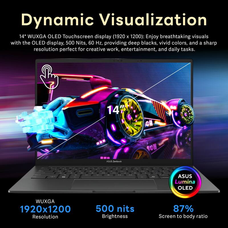 Dynamic Visualization  
14" WUXGA OLED Touchscreen display (1920 x 1200): Enjoy breathtaking visuals with the OLED display, 500 Nits, 60 Hz, providing deep blacks, vivid colors, and a sharp resolution perfect for creative work, entertainment, and daily tasks.

ASUS Lumina OLED  
WUXGA 1920x1200 Resolution  
500 nits Brightness  
87% Screen to body ratio