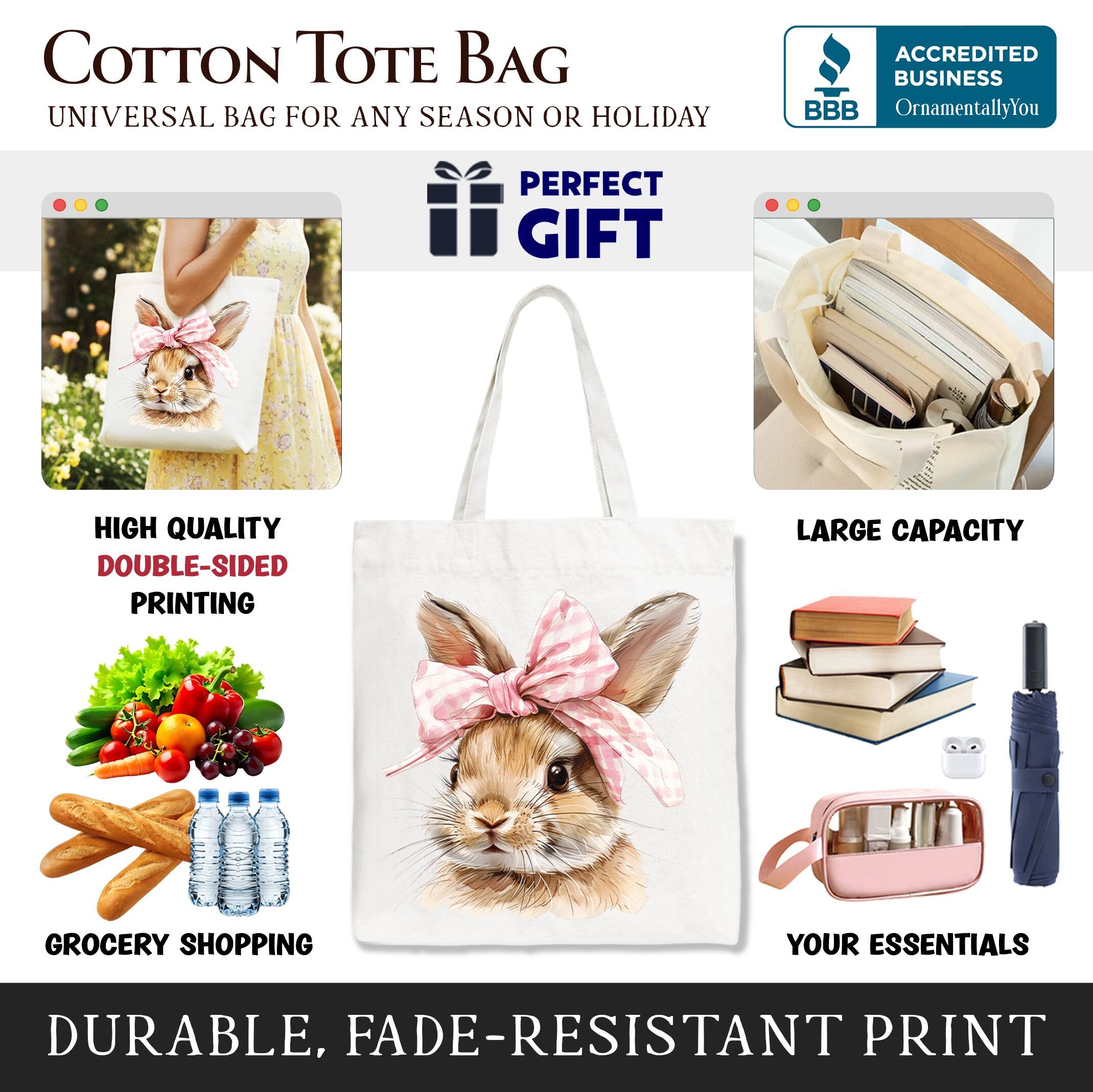 COTTON TOTE BAG  
UNIVERSAL BAG FOR ANY SEASON OR HOLIDAY  

ACCREDITED BUSINESS  
BBB  
OrnamentallyYou  

PERFECT GIFT  

HIGH QUALITY  
DOUBLE-SIDED PRINTING  

LARGE CAPACITY  

GROCERY SHOPPING  

YOUR ESSENTIALS  

DURABLE, FADE-RESISTANT PRINT