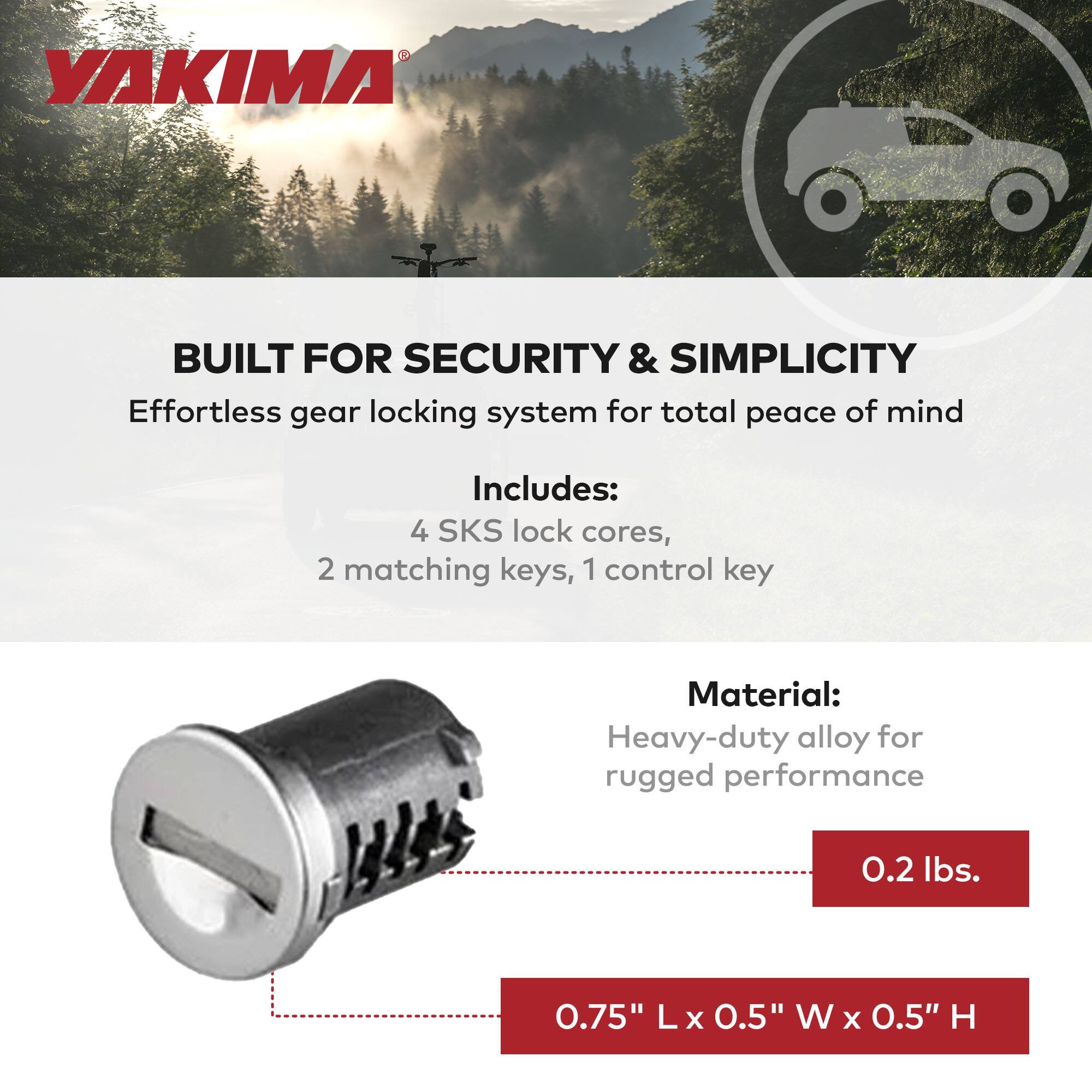 YAKIMA

BUILT FOR SECURITY & SIMPLICITY  
Effortless gear locking system for total peace of mind

Includes:  
4 SKS lock cores, 2 matching keys, 1 control key

Material:  
Heavy-duty alloy for rugged performance

0.2 lbs.

0.75" L x 0.5" W x 0.5" H
